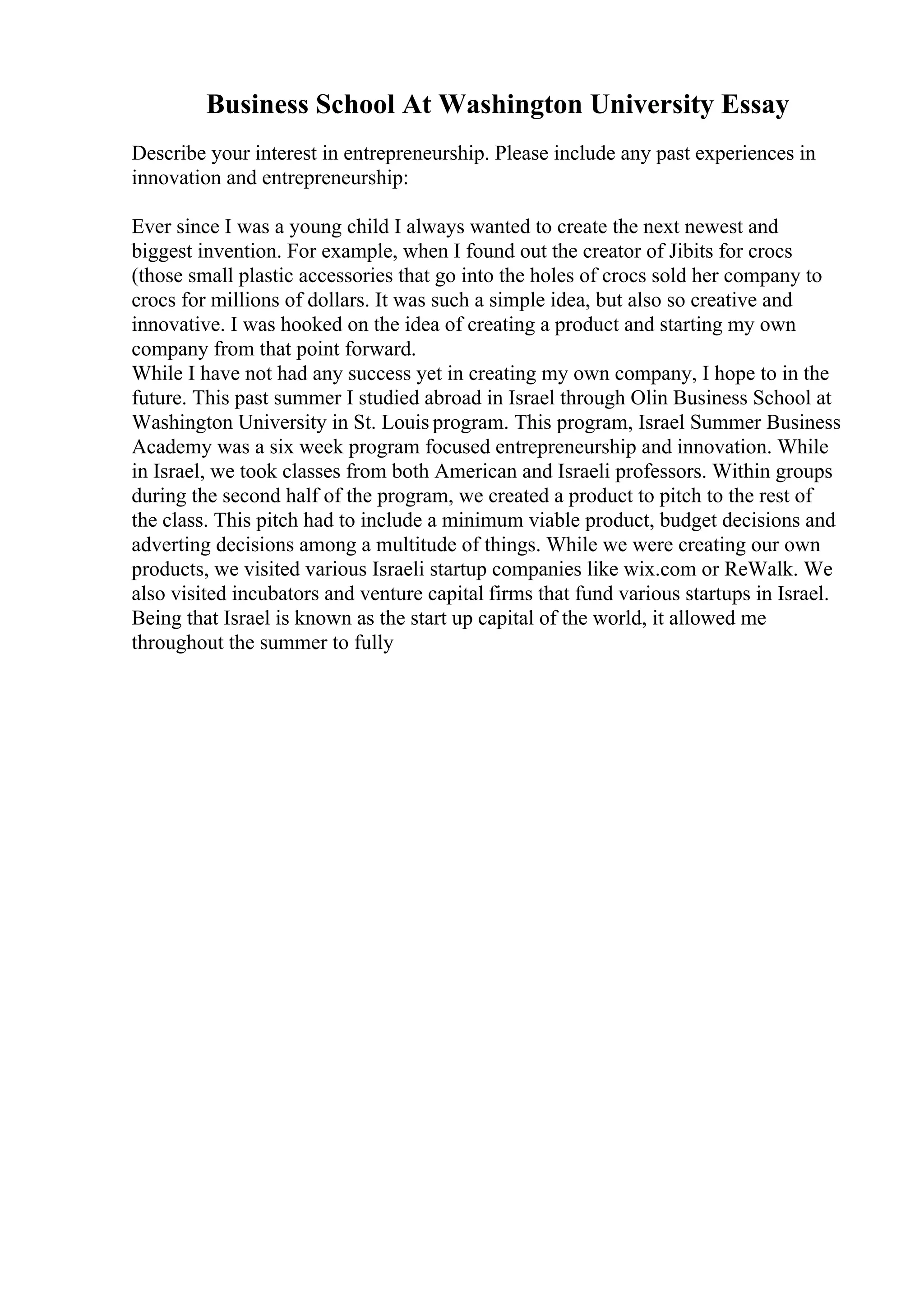 Business School At Washington University Essay
Describe your interest in entrepreneurship. Please include any past experiences in
innovation and entrepreneurship:
Ever since I was a young child I always wanted to create the next newest and
biggest invention. For example, when I found out the creator of Jibits for crocs
(those small plastic accessories that go into the holes of crocs sold her company to
crocs for millions of dollars. It was such a simple idea, but also so creative and
innovative. I was hooked on the idea of creating a product and starting my own
company from that point forward.
While I have not had any success yet in creating my own company, I hope to in the
future. This past summer I studied abroad in Israel through Olin Business School at
Washington University in St. Louis program. This program, Israel Summer Business
Academy was a six week program focused entrepreneurship and innovation. While
in Israel, we took classes from both American and Israeli professors. Within groups
during the second half of the program, we created a product to pitch to the rest of
the class. This pitch had to include a minimum viable product, budget decisions and
adverting decisions among a multitude of things. While we were creating our own
products, we visited various Israeli startup companies like wix.com or ReWalk. We
also visited incubators and venture capital firms that fund various startups in Israel.
Being that Israel is known as the start up capital of the world, it allowed me
throughout the summer to fully
 