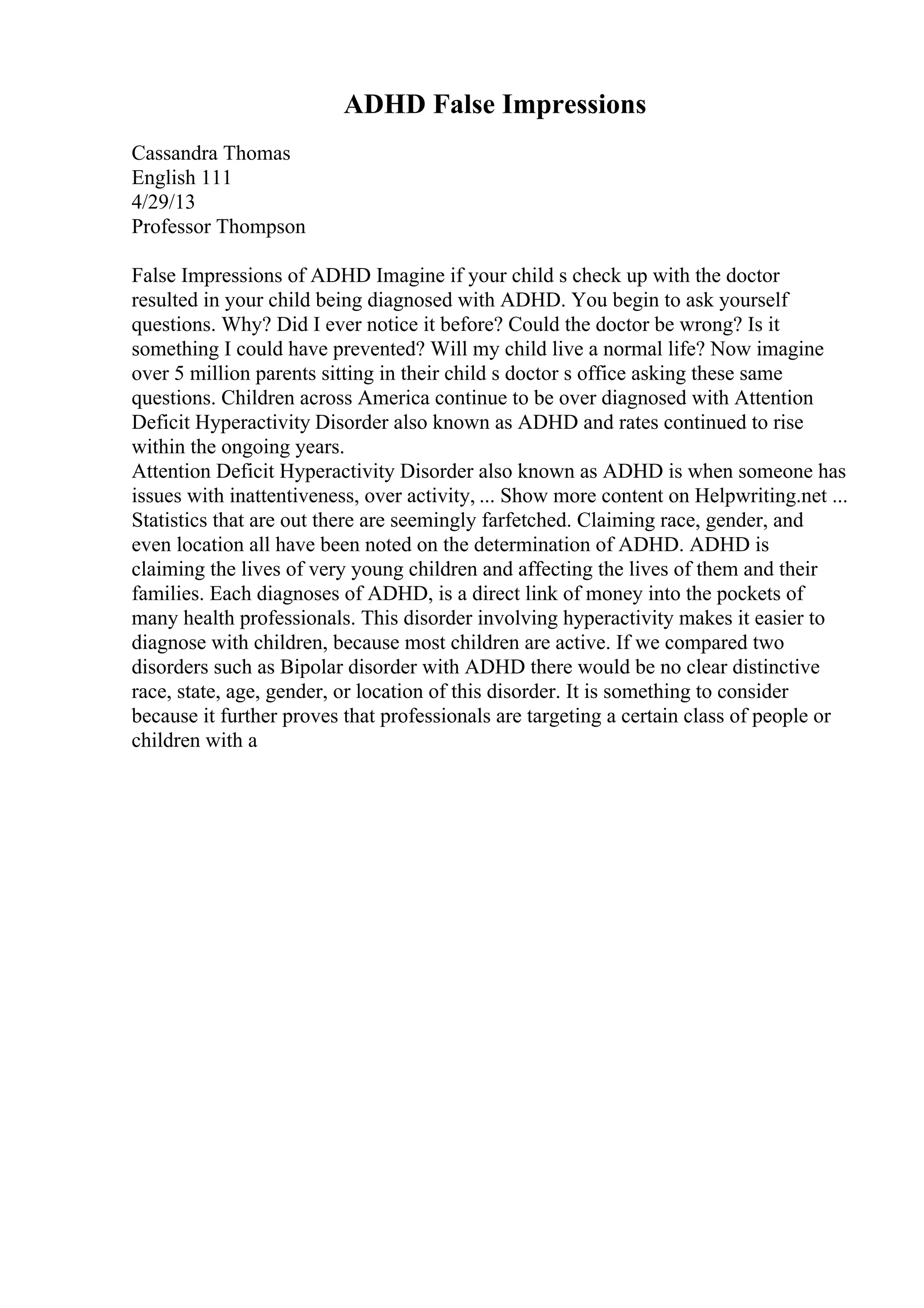 ADHD False Impressions
Cassandra Thomas
English 111
4/29/13
Professor Thompson
False Impressions of ADHD Imagine if your child s check up with the doctor
resulted in your child being diagnosed with ADHD. You begin to ask yourself
questions. Why? Did I ever notice it before? Could the doctor be wrong? Is it
something I could have prevented? Will my child live a normal life? Now imagine
over 5 million parents sitting in their child s doctor s office asking these same
questions. Children across America continue to be over diagnosed with Attention
Deficit Hyperactivity Disorder also known as ADHD and rates continued to rise
within the ongoing years.
Attention Deficit Hyperactivity Disorder also known as ADHD is when someone has
issues with inattentiveness, over activity, ... Show more content on Helpwriting.net ...
Statistics that are out there are seemingly farfetched. Claiming race, gender, and
even location all have been noted on the determination of ADHD. ADHD is
claiming the lives of very young children and affecting the lives of them and their
families. Each diagnoses of ADHD, is a direct link of money into the pockets of
many health professionals. This disorder involving hyperactivity makes it easier to
diagnose with children, because most children are active. If we compared two
disorders such as Bipolar disorder with ADHD there would be no clear distinctive
race, state, age, gender, or location of this disorder. It is something to consider
because it further proves that professionals are targeting a certain class of people or
children with a
 