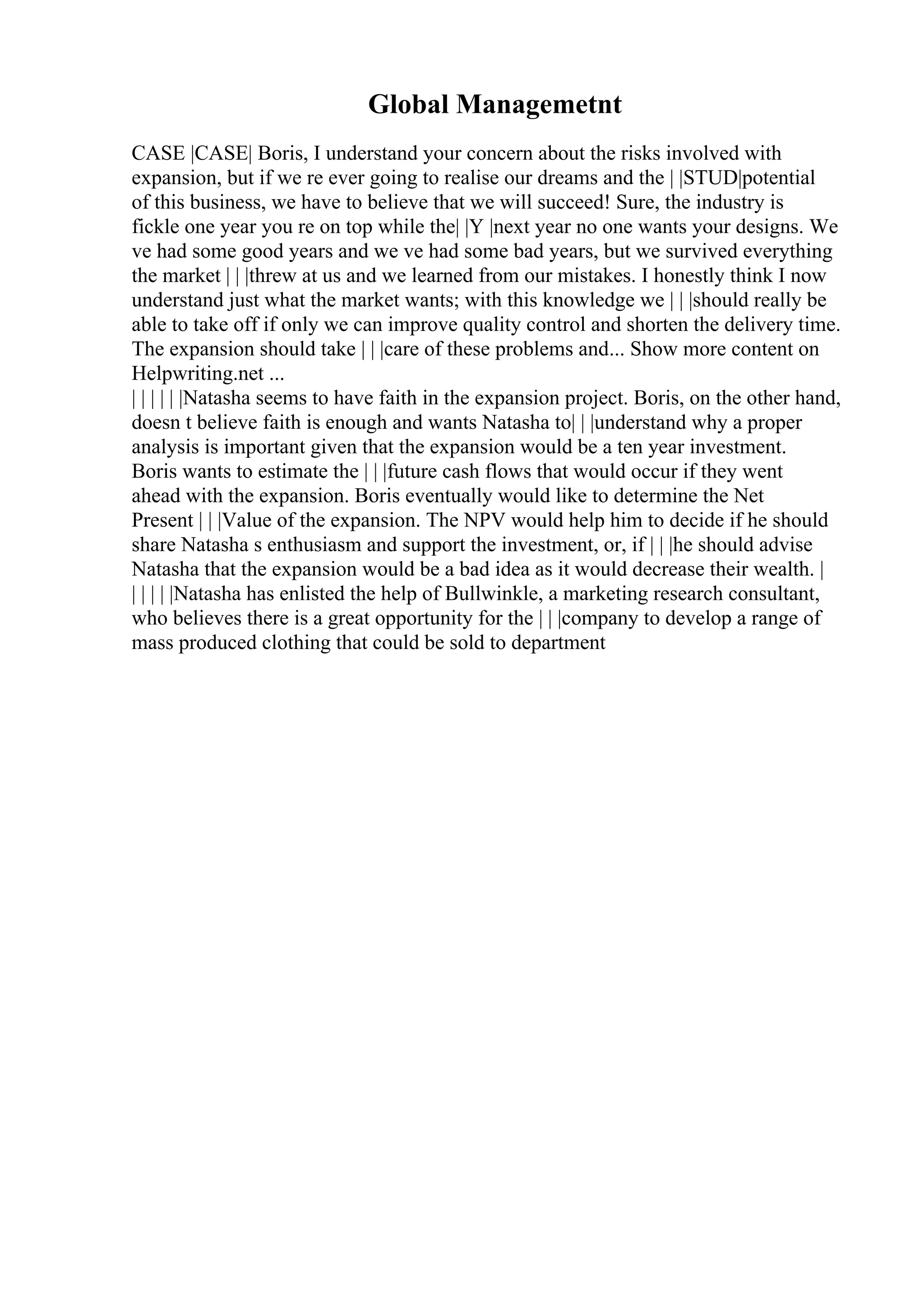 Global Managemetnt
CASE |CASE| Boris, I understand your concern about the risks involved with
expansion, but if we re ever going to realise our dreams and the | |STUD|potential
of this business, we have to believe that we will succeed! Sure, the industry is
fickle one year you re on top while the| |Y |next year no one wants your designs. We
ve had some good years and we ve had some bad years, but we survived everything
the market | | |threw at us and we learned from our mistakes. I honestly think I now
understand just what the market wants; with this knowledge we | | |should really be
able to take off if only we can improve quality control and shorten the delivery time.
The expansion should take | | |care of these problems and... Show more content on
Helpwriting.net ...
| | | | | |Natasha seems to have faith in the expansion project. Boris, on the other hand,
doesn t believe faith is enough and wants Natasha to| | |understand why a proper
analysis is important given that the expansion would be a ten year investment.
Boris wants to estimate the | | |future cash flows that would occur if they went
ahead with the expansion. Boris eventually would like to determine the Net
Present | | |Value of the expansion. The NPV would help him to decide if he should
share Natasha s enthusiasm and support the investment, or, if | | |he should advise
Natasha that the expansion would be a bad idea as it would decrease their wealth. |
| | | | |Natasha has enlisted the help of Bullwinkle, a marketing research consultant,
who believes there is a great opportunity for the | | |company to develop a range of
mass produced clothing that could be sold to department
 