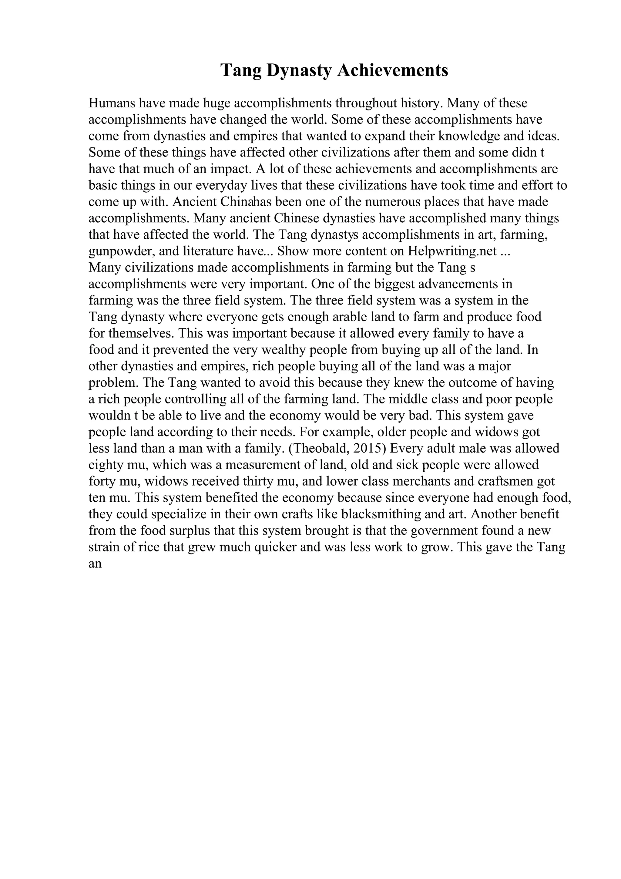 Tang Dynasty Achievements
Humans have made huge accomplishments throughout history. Many of these
accomplishments have changed the world. Some of these accomplishments have
come from dynasties and empires that wanted to expand their knowledge and ideas.
Some of these things have affected other civilizations after them and some didn t
have that much of an impact. A lot of these achievements and accomplishments are
basic things in our everyday lives that these civilizations have took time and effort to
come up with. Ancient Chinahas been one of the numerous places that have made
accomplishments. Many ancient Chinese dynasties have accomplished many things
that have affected the world. The Tang dynastys accomplishments in art, farming,
gunpowder, and literature have... Show more content on Helpwriting.net ...
Many civilizations made accomplishments in farming but the Tang s
accomplishments were very important. One of the biggest advancements in
farming was the three field system. The three field system was a system in the
Tang dynasty where everyone gets enough arable land to farm and produce food
for themselves. This was important because it allowed every family to have a
food and it prevented the very wealthy people from buying up all of the land. In
other dynasties and empires, rich people buying all of the land was a major
problem. The Tang wanted to avoid this because they knew the outcome of having
a rich people controlling all of the farming land. The middle class and poor people
wouldn t be able to live and the economy would be very bad. This system gave
people land according to their needs. For example, older people and widows got
less land than a man with a family. (Theobald, 2015) Every adult male was allowed
eighty mu, which was a measurement of land, old and sick people were allowed
forty mu, widows received thirty mu, and lower class merchants and craftsmen got
ten mu. This system benefited the economy because since everyone had enough food,
they could specialize in their own crafts like blacksmithing and art. Another benefit
from the food surplus that this system brought is that the government found a new
strain of rice that grew much quicker and was less work to grow. This gave the Tang
an
 