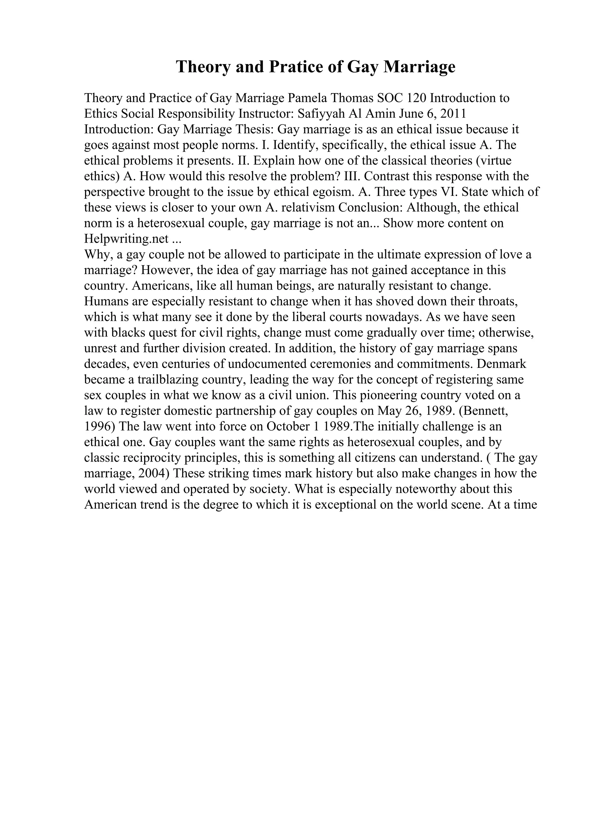 Theory and Pratice of Gay Marriage
Theory and Practice of Gay Marriage Pamela Thomas SOC 120 Introduction to
Ethics Social Responsibility Instructor: Safiyyah Al Amin June 6, 2011
Introduction: Gay Marriage Thesis: Gay marriage is as an ethical issue because it
goes against most people norms. I. Identify, specifically, the ethical issue A. The
ethical problems it presents. II. Explain how one of the classical theories (virtue
ethics) A. How would this resolve the problem? III. Contrast this response with the
perspective brought to the issue by ethical egoism. A. Three types VI. State which of
these views is closer to your own A. relativism Conclusion: Although, the ethical
norm is a heterosexual couple, gay marriage is not an... Show more content on
Helpwriting.net ...
Why, a gay couple not be allowed to participate in the ultimate expression of love a
marriage? However, the idea of gay marriage has not gained acceptance in this
country. Americans, like all human beings, are naturally resistant to change.
Humans are especially resistant to change when it has shoved down their throats,
which is what many see it done by the liberal courts nowadays. As we have seen
with blacks quest for civil rights, change must come gradually over time; otherwise,
unrest and further division created. In addition, the history of gay marriage spans
decades, even centuries of undocumented ceremonies and commitments. Denmark
became a trailblazing country, leading the way for the concept of registering same
sex couples in what we know as a civil union. This pioneering country voted on a
law to register domestic partnership of gay couples on May 26, 1989. (Bennett,
1996) The law went into force on October 1 1989.The initially challenge is an
ethical one. Gay couples want the same rights as heterosexual couples, and by
classic reciprocity principles, this is something all citizens can understand. ( The gay
marriage, 2004) These striking times mark history but also make changes in how the
world viewed and operated by society. What is especially noteworthy about this
American trend is the degree to which it is exceptional on the world scene. At a time
 