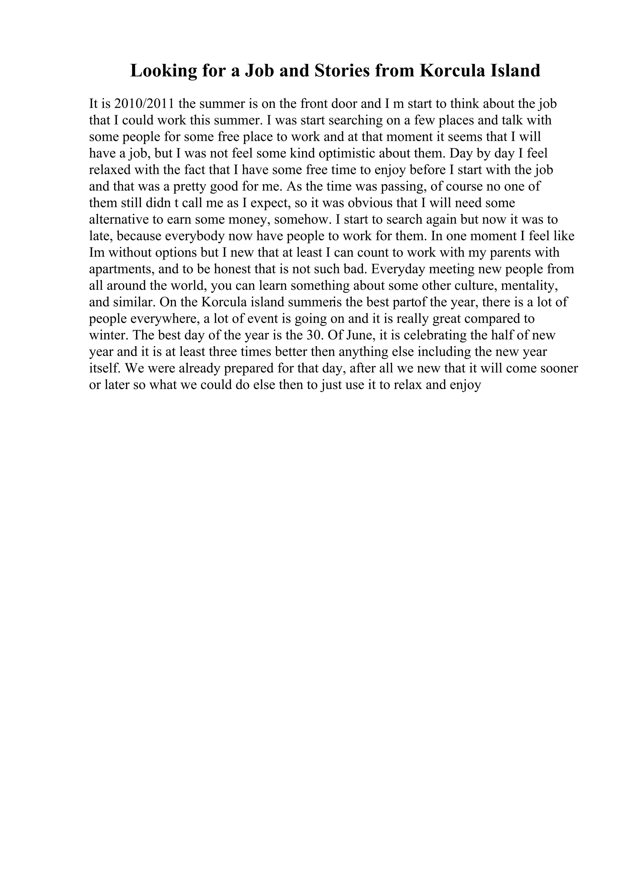 Looking for a Job and Stories from Korcula Island
It is 2010/2011 the summer is on the front door and I m start to think about the job
that I could work this summer. I was start searching on a few places and talk with
some people for some free place to work and at that moment it seems that I will
have a job, but I was not feel some kind optimistic about them. Day by day I feel
relaxed with the fact that I have some free time to enjoy before I start with the job
and that was a pretty good for me. As the time was passing, of course no one of
them still didn t call me as I expect, so it was obvious that I will need some
alternative to earn some money, somehow. I start to search again but now it was to
late, because everybody now have people to work for them. In one moment I feel like
Im without options but I new that at least I can count to work with my parents with
apartments, and to be honest that is not such bad. Everyday meeting new people from
all around the world, you can learn something about some other culture, mentality,
and similar. On the Korcula island summeris the best partof the year, there is a lot of
people everywhere, a lot of event is going on and it is really great compared to
winter. The best day of the year is the 30. Of June, it is celebrating the half of new
year and it is at least three times better then anything else including the new year
itself. We were already prepared for that day, after all we new that it will come sooner
or later so what we could do else then to just use it to relax and enjoy
 