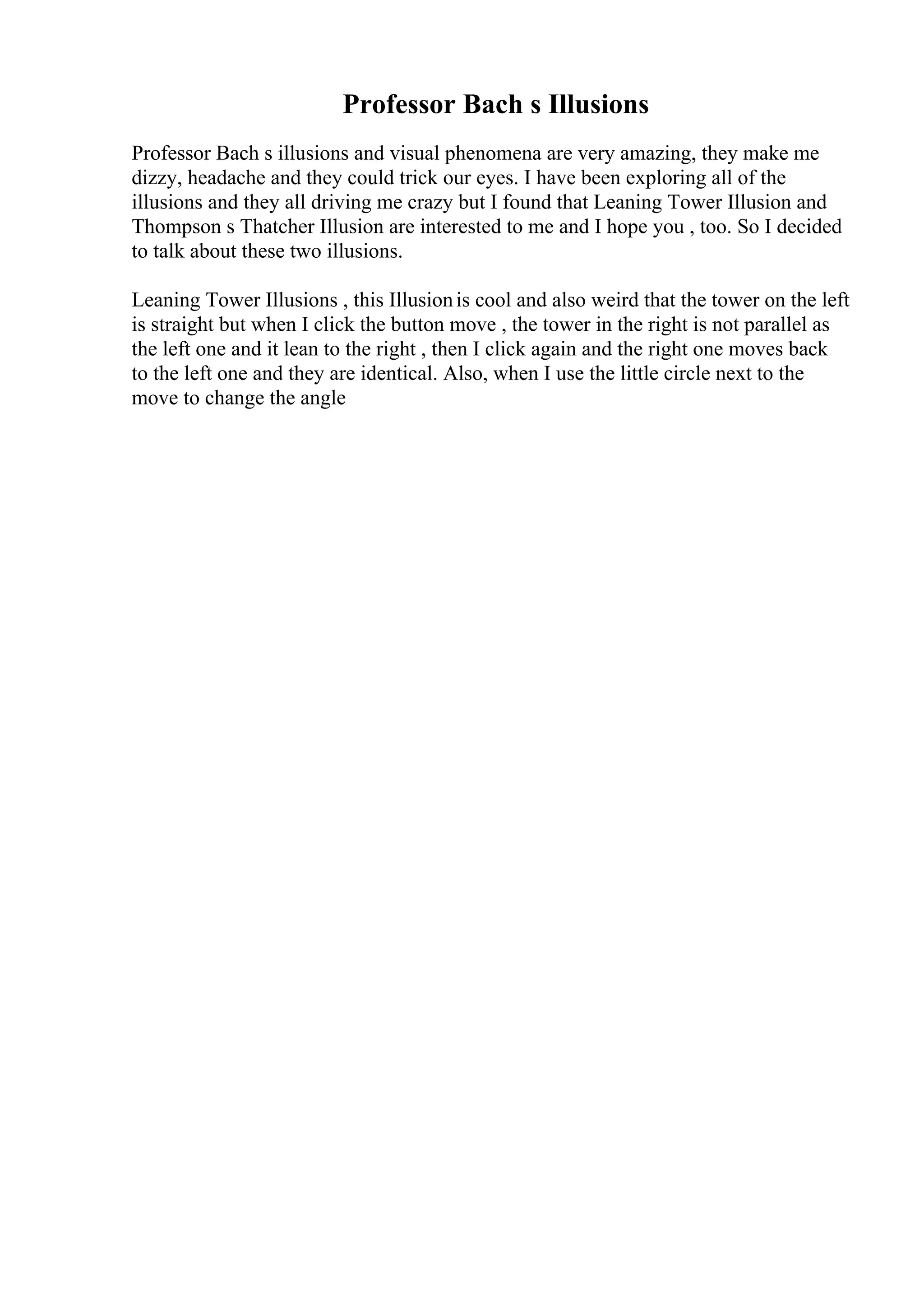 Professor Bach s Illusions
Professor Bach s illusions and visual phenomena are very amazing, they make me
dizzy, headache and they could trick our eyes. I have been exploring all of the
illusions and they all driving me crazy but I found that Leaning Tower Illusion and
Thompson s Thatcher Illusion are interested to me and I hope you , too. So I decided
to talk about these two illusions.
Leaning Tower Illusions , this Illusionis cool and also weird that the tower on the left
is straight but when I click the button move , the tower in the right is not parallel as
the left one and it lean to the right , then I click again and the right one moves back
to the left one and they are identical. Also, when I use the little circle next to the
move to change the angle
 
