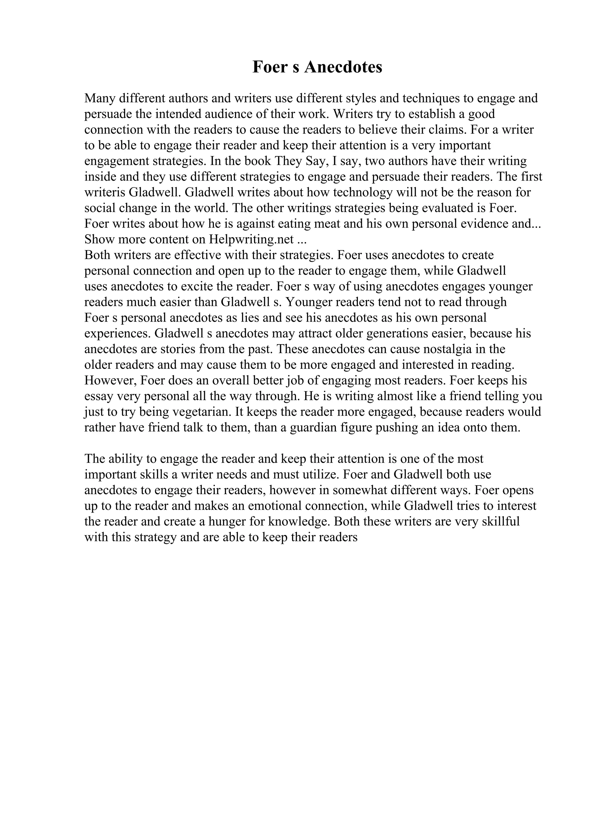 Foer s Anecdotes
Many different authors and writers use different styles and techniques to engage and
persuade the intended audience of their work. Writers try to establish a good
connection with the readers to cause the readers to believe their claims. For a writer
to be able to engage their reader and keep their attention is a very important
engagement strategies. In the book They Say, I say, two authors have their writing
inside and they use different strategies to engage and persuade their readers. The first
writeris Gladwell. Gladwell writes about how technology will not be the reason for
social change in the world. The other writings strategies being evaluated is Foer.
Foer writes about how he is against eating meat and his own personal evidence and...
Show more content on Helpwriting.net ...
Both writers are effective with their strategies. Foer uses anecdotes to create
personal connection and open up to the reader to engage them, while Gladwell
uses anecdotes to excite the reader. Foer s way of using anecdotes engages younger
readers much easier than Gladwell s. Younger readers tend not to read through
Foer s personal anecdotes as lies and see his anecdotes as his own personal
experiences. Gladwell s anecdotes may attract older generations easier, because his
anecdotes are stories from the past. These anecdotes can cause nostalgia in the
older readers and may cause them to be more engaged and interested in reading.
However, Foer does an overall better job of engaging most readers. Foer keeps his
essay very personal all the way through. He is writing almost like a friend telling you
just to try being vegetarian. It keeps the reader more engaged, because readers would
rather have friend talk to them, than a guardian figure pushing an idea onto them.
The ability to engage the reader and keep their attention is one of the most
important skills a writer needs and must utilize. Foer and Gladwell both use
anecdotes to engage their readers, however in somewhat different ways. Foer opens
up to the reader and makes an emotional connection, while Gladwell tries to interest
the reader and create a hunger for knowledge. Both these writers are very skillful
with this strategy and are able to keep their readers
 