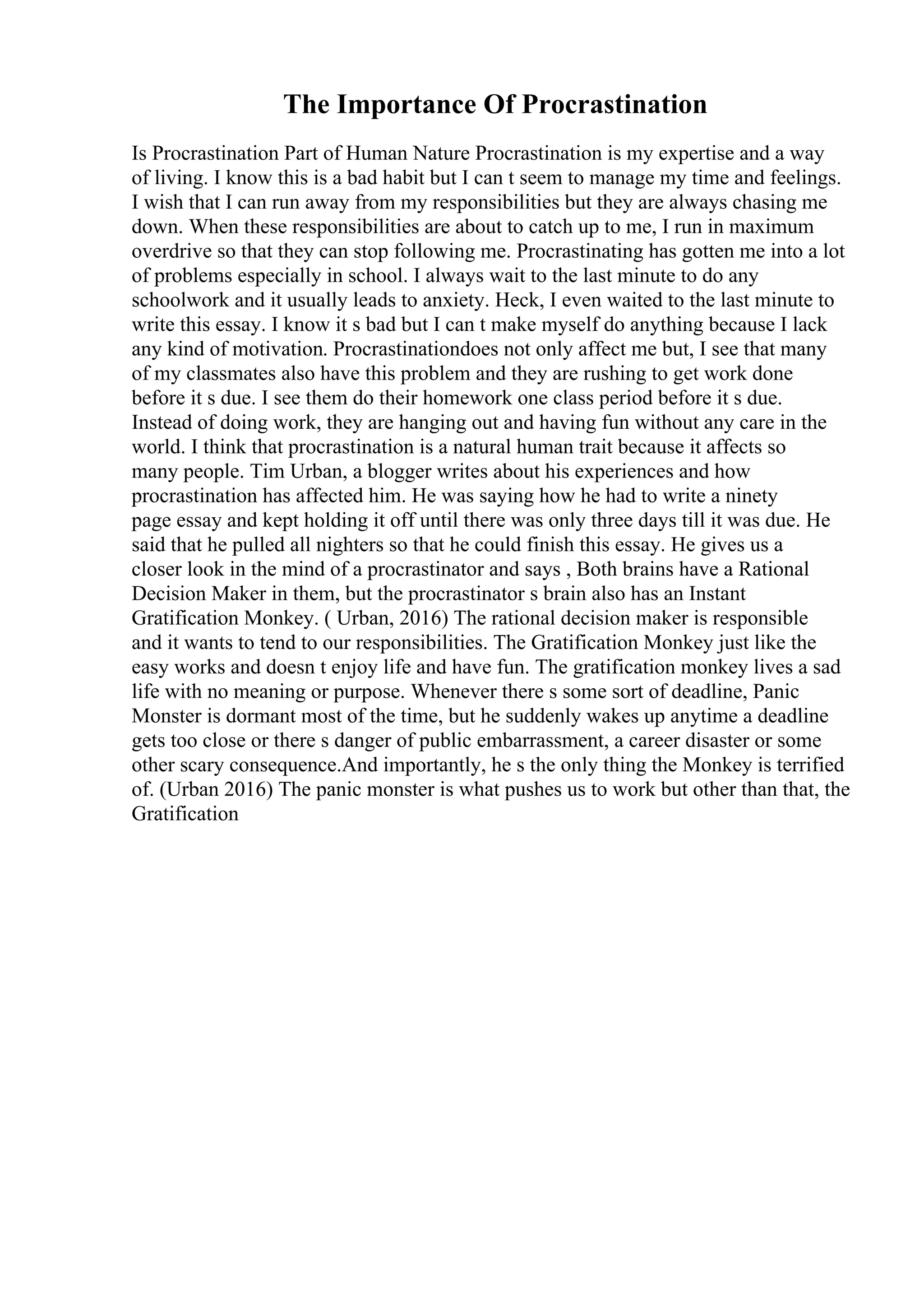 The Importance Of Procrastination
Is Procrastination Part of Human Nature Procrastination is my expertise and a way
of living. I know this is a bad habit but I can t seem to manage my time and feelings.
I wish that I can run away from my responsibilities but they are always chasing me
down. When these responsibilities are about to catch up to me, I run in maximum
overdrive so that they can stop following me. Procrastinating has gotten me into a lot
of problems especially in school. I always wait to the last minute to do any
schoolwork and it usually leads to anxiety. Heck, I even waited to the last minute to
write this essay. I know it s bad but I can t make myself do anything because I lack
any kind of motivation. Procrastinationdoes not only affect me but, I see that many
of my classmates also have this problem and they are rushing to get work done
before it s due. I see them do their homework one class period before it s due.
Instead of doing work, they are hanging out and having fun without any care in the
world. I think that procrastination is a natural human trait because it affects so
many people. Tim Urban, a blogger writes about his experiences and how
procrastination has affected him. He was saying how he had to write a ninety
page essay and kept holding it off until there was only three days till it was due. He
said that he pulled all nighters so that he could finish this essay. He gives us a
closer look in the mind of a procrastinator and says , Both brains have a Rational
Decision Maker in them, but the procrastinator s brain also has an Instant
Gratification Monkey. ( Urban, 2016) The rational decision maker is responsible
and it wants to tend to our responsibilities. The Gratification Monkey just like the
easy works and doesn t enjoy life and have fun. The gratification monkey lives a sad
life with no meaning or purpose. Whenever there s some sort of deadline, Panic
Monster is dormant most of the time, but he suddenly wakes up anytime a deadline
gets too close or there s danger of public embarrassment, a career disaster or some
other scary consequence.And importantly, he s the only thing the Monkey is terrified
of. (Urban 2016) The panic monster is what pushes us to work but other than that, the
Gratification
 