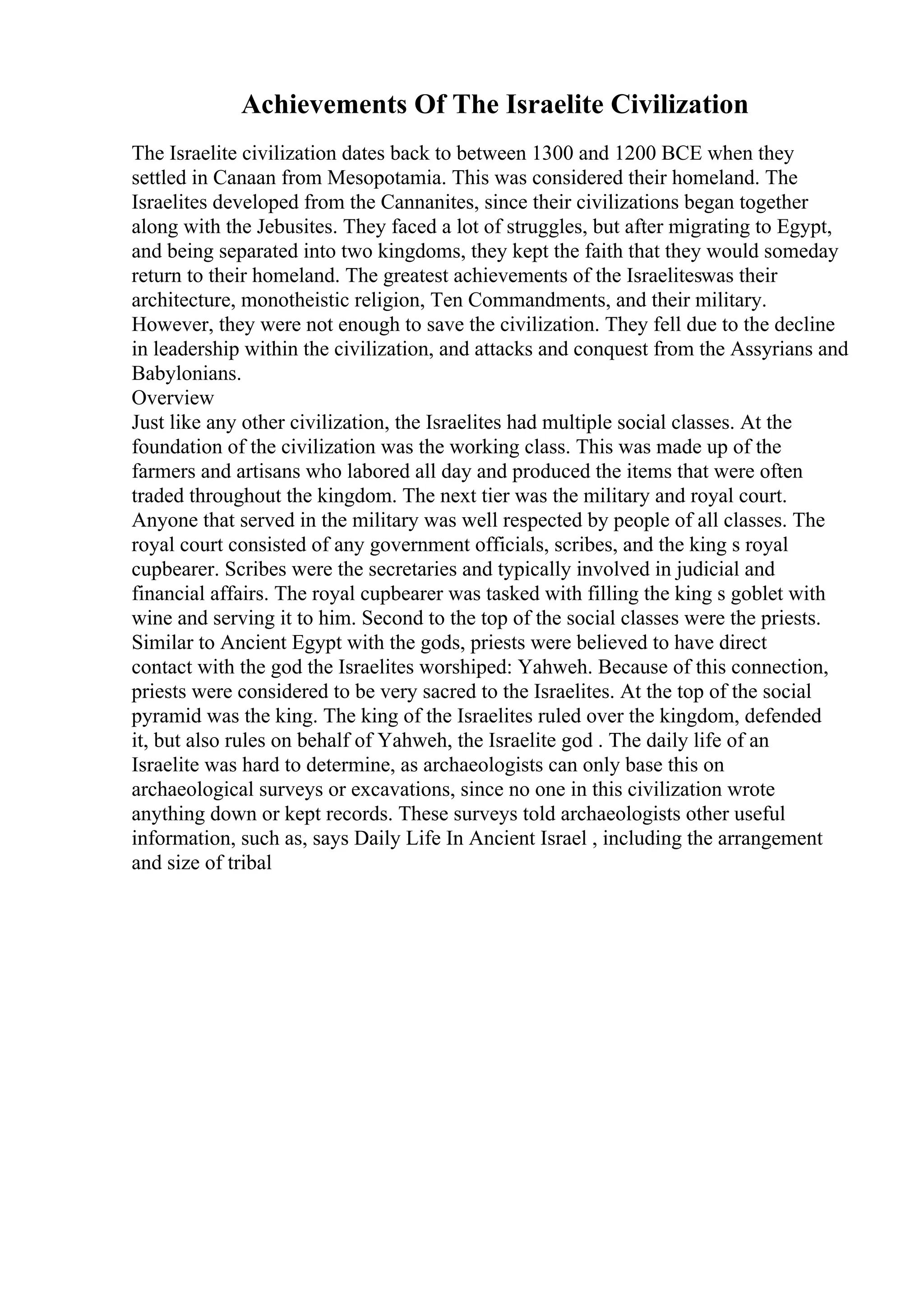 Achievements Of The Israelite Civilization
The Israelite civilization dates back to between 1300 and 1200 BCE when they
settled in Canaan from Mesopotamia. This was considered their homeland. The
Israelites developed from the Cannanites, since their civilizations began together
along with the Jebusites. They faced a lot of struggles, but after migrating to Egypt,
and being separated into two kingdoms, they kept the faith that they would someday
return to their homeland. The greatest achievements of the Israeliteswas their
architecture, monotheistic religion, Ten Commandments, and their military.
However, they were not enough to save the civilization. They fell due to the decline
in leadership within the civilization, and attacks and conquest from the Assyrians and
Babylonians.
Overview
Just like any other civilization, the Israelites had multiple social classes. At the
foundation of the civilization was the working class. This was made up of the
farmers and artisans who labored all day and produced the items that were often
traded throughout the kingdom. The next tier was the military and royal court.
Anyone that served in the military was well respected by people of all classes. The
royal court consisted of any government officials, scribes, and the king s royal
cupbearer. Scribes were the secretaries and typically involved in judicial and
financial affairs. The royal cupbearer was tasked with filling the king s goblet with
wine and serving it to him. Second to the top of the social classes were the priests.
Similar to Ancient Egypt with the gods, priests were believed to have direct
contact with the god the Israelites worshiped: Yahweh. Because of this connection,
priests were considered to be very sacred to the Israelites. At the top of the social
pyramid was the king. The king of the Israelites ruled over the kingdom, defended
it, but also rules on behalf of Yahweh, the Israelite god . The daily life of an
Israelite was hard to determine, as archaeologists can only base this on
archaeological surveys or excavations, since no one in this civilization wrote
anything down or kept records. These surveys told archaeologists other useful
information, such as, says Daily Life In Ancient Israel , including the arrangement
and size of tribal
 