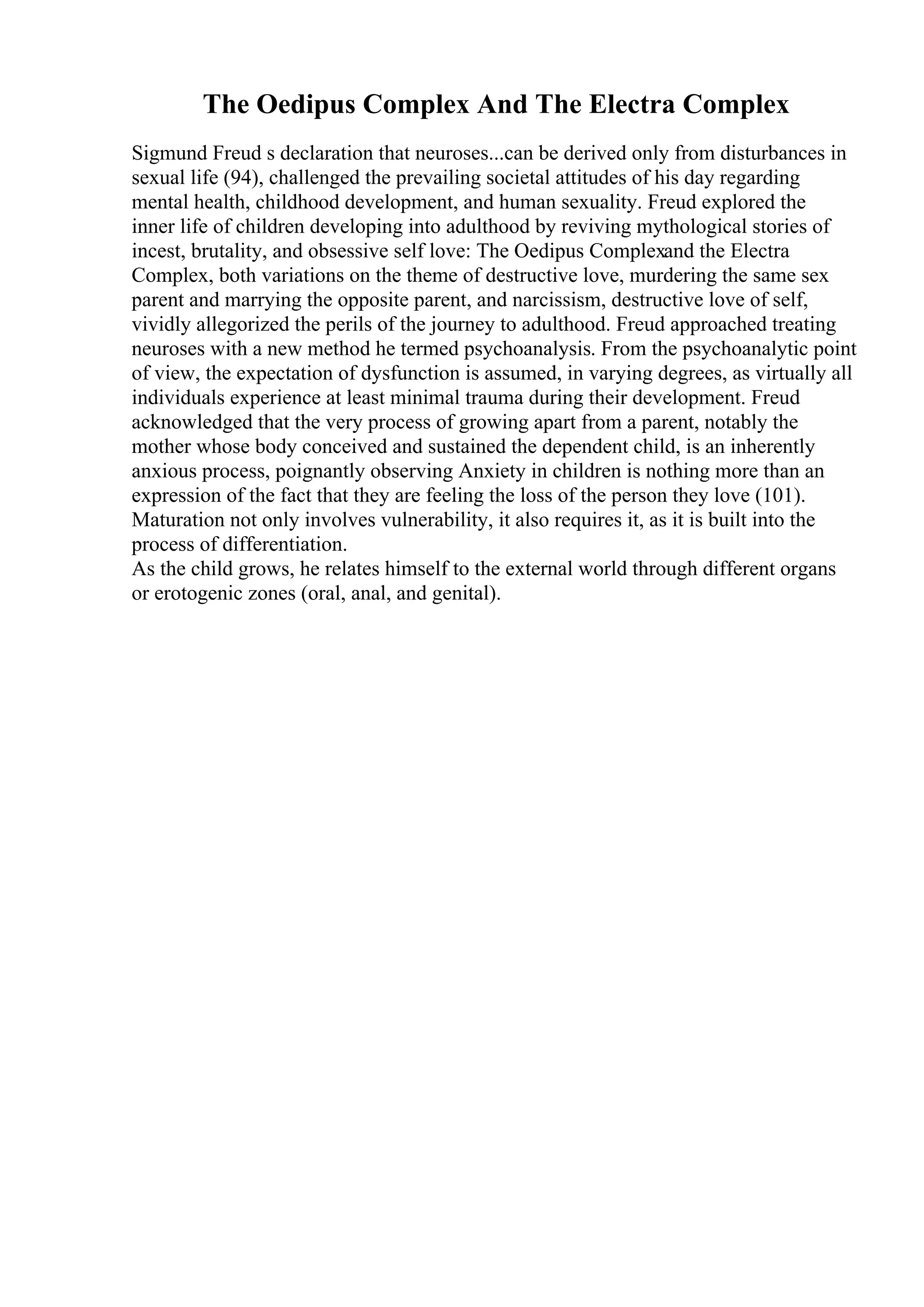 The Oedipus Complex And The Electra Complex
Sigmund Freud s declaration that neuroses...can be derived only from disturbances in
sexual life (94), challenged the prevailing societal attitudes of his day regarding
mental health, childhood development, and human sexuality. Freud explored the
inner life of children developing into adulthood by reviving mythological stories of
incest, brutality, and obsessive self love: The Oedipus Complexand the Electra
Complex, both variations on the theme of destructive love, murdering the same sex
parent and marrying the opposite parent, and narcissism, destructive love of self,
vividly allegorized the perils of the journey to adulthood. Freud approached treating
neuroses with a new method he termed psychoanalysis. From the psychoanalytic point
of view, the expectation of dysfunction is assumed, in varying degrees, as virtually all
individuals experience at least minimal trauma during their development. Freud
acknowledged that the very process of growing apart from a parent, notably the
mother whose body conceived and sustained the dependent child, is an inherently
anxious process, poignantly observing Anxiety in children is nothing more than an
expression of the fact that they are feeling the loss of the person they love (101).
Maturation not only involves vulnerability, it also requires it, as it is built into the
process of differentiation.
As the child grows, he relates himself to the external world through different organs
or erotogenic zones (oral, anal, and genital).
 
