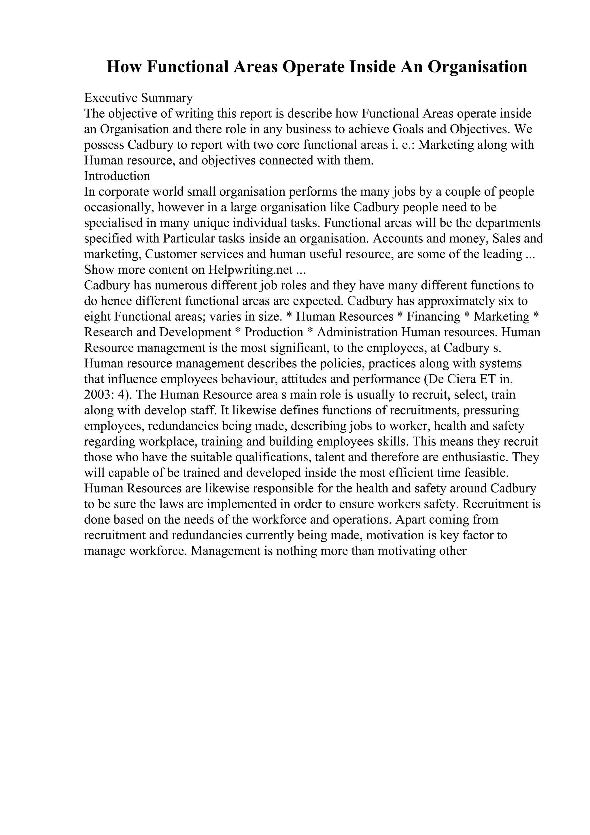 How Functional Areas Operate Inside An Organisation
Executive Summary
The objective of writing this report is describe how Functional Areas operate inside
an Organisation and there role in any business to achieve Goals and Objectives. We
possess Cadbury to report with two core functional areas i. e.: Marketing along with
Human resource, and objectives connected with them.
Introduction
In corporate world small organisation performs the many jobs by a couple of people
occasionally, however in a large organisation like Cadbury people need to be
specialised in many unique individual tasks. Functional areas will be the departments
specified with Particular tasks inside an organisation. Accounts and money, Sales and
marketing, Customer services and human useful resource, are some of the leading ...
Show more content on Helpwriting.net ...
Cadbury has numerous different job roles and they have many different functions to
do hence different functional areas are expected. Cadbury has approximately six to
eight Functional areas; varies in size. * Human Resources * Financing * Marketing *
Research and Development * Production * Administration Human resources. Human
Resource management is the most significant, to the employees, at Cadbury s.
Human resource management describes the policies, practices along with systems
that influence employees behaviour, attitudes and performance (De Ciera ET in.
2003: 4). The Human Resource area s main role is usually to recruit, select, train
along with develop staff. It likewise defines functions of recruitments, pressuring
employees, redundancies being made, describing jobs to worker, health and safety
regarding workplace, training and building employees skills. This means they recruit
those who have the suitable qualifications, talent and therefore are enthusiastic. They
will capable of be trained and developed inside the most efficient time feasible.
Human Resources are likewise responsible for the health and safety around Cadbury
to be sure the laws are implemented in order to ensure workers safety. Recruitment is
done based on the needs of the workforce and operations. Apart coming from
recruitment and redundancies currently being made, motivation is key factor to
manage workforce. Management is nothing more than motivating other
 
