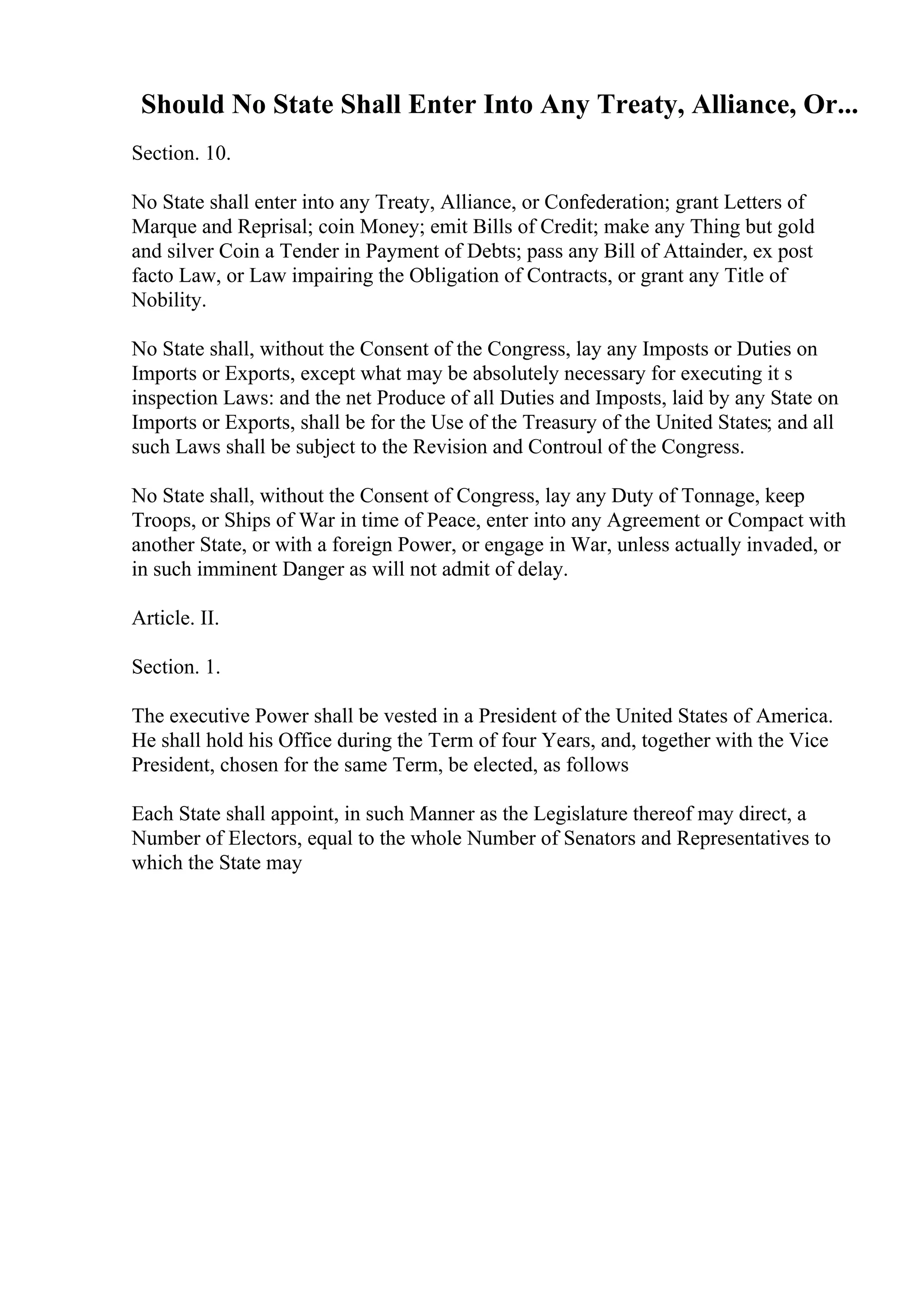 Should No State Shall Enter Into Any Treaty, Alliance, Or...
Section. 10.
No State shall enter into any Treaty, Alliance, or Confederation; grant Letters of
Marque and Reprisal; coin Money; emit Bills of Credit; make any Thing but gold
and silver Coin a Tender in Payment of Debts; pass any Bill of Attainder, ex post
facto Law, or Law impairing the Obligation of Contracts, or grant any Title of
Nobility.
No State shall, without the Consent of the Congress, lay any Imposts or Duties on
Imports or Exports, except what may be absolutely necessary for executing it s
inspection Laws: and the net Produce of all Duties and Imposts, laid by any State on
Imports or Exports, shall be for the Use of the Treasury of the United States; and all
such Laws shall be subject to the Revision and Controul of the Congress.
No State shall, without the Consent of Congress, lay any Duty of Tonnage, keep
Troops, or Ships of War in time of Peace, enter into any Agreement or Compact with
another State, or with a foreign Power, or engage in War, unless actually invaded, or
in such imminent Danger as will not admit of delay.
Article. II.
Section. 1.
The executive Power shall be vested in a President of the United States of America.
He shall hold his Office during the Term of four Years, and, together with the Vice
President, chosen for the same Term, be elected, as follows
Each State shall appoint, in such Manner as the Legislature thereof may direct, a
Number of Electors, equal to the whole Number of Senators and Representatives to
which the State may
 
