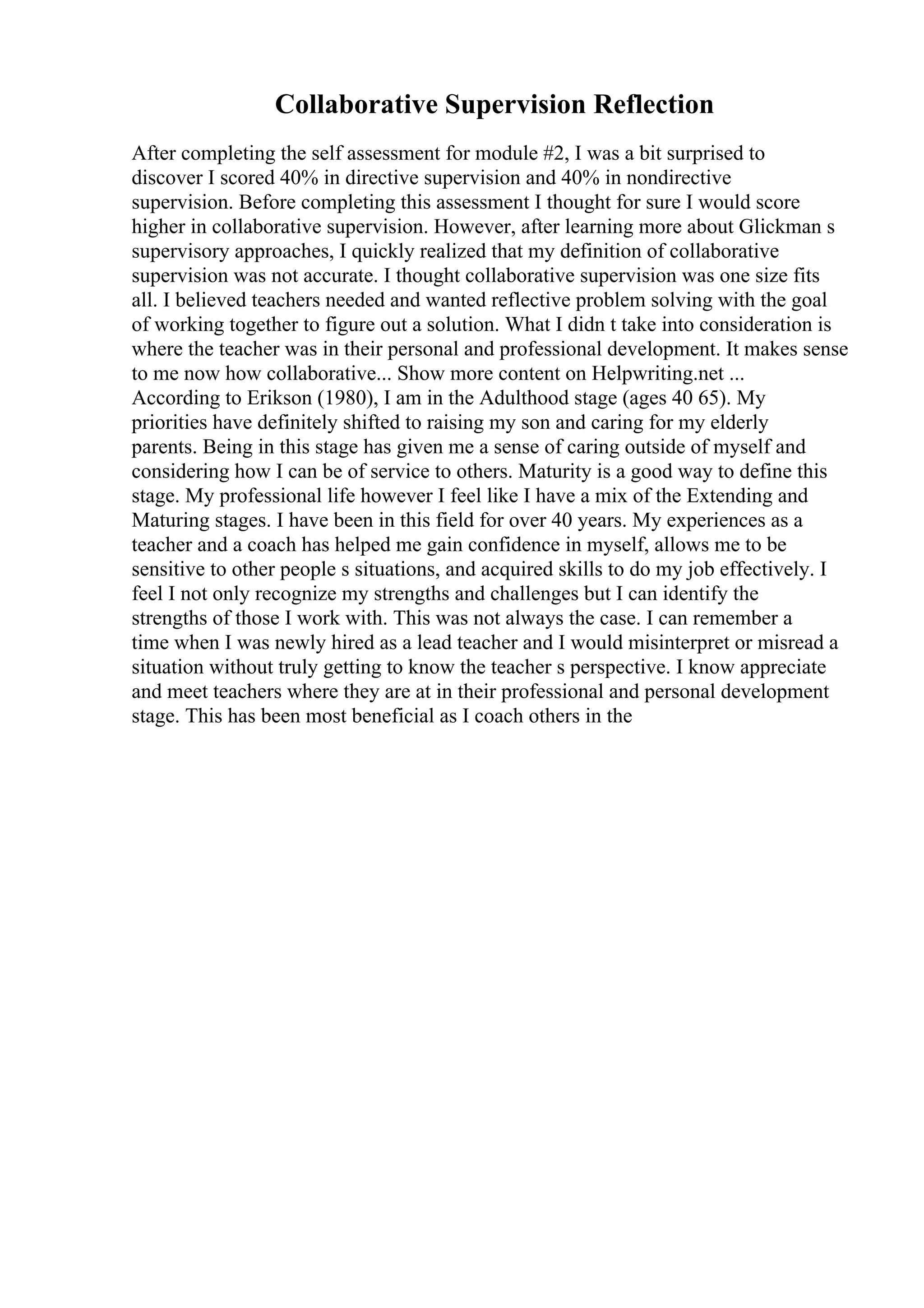 Collaborative Supervision Reflection
After completing the self assessment for module #2, I was a bit surprised to
discover I scored 40% in directive supervision and 40% in nondirective
supervision. Before completing this assessment I thought for sure I would score
higher in collaborative supervision. However, after learning more about Glickman s
supervisory approaches, I quickly realized that my definition of collaborative
supervision was not accurate. I thought collaborative supervision was one size fits
all. I believed teachers needed and wanted reflective problem solving with the goal
of working together to figure out a solution. What I didn t take into consideration is
where the teacher was in their personal and professional development. It makes sense
to me now how collaborative... Show more content on Helpwriting.net ...
According to Erikson (1980), I am in the Adulthood stage (ages 40 65). My
priorities have definitely shifted to raising my son and caring for my elderly
parents. Being in this stage has given me a sense of caring outside of myself and
considering how I can be of service to others. Maturity is a good way to define this
stage. My professional life however I feel like I have a mix of the Extending and
Maturing stages. I have been in this field for over 40 years. My experiences as a
teacher and a coach has helped me gain confidence in myself, allows me to be
sensitive to other people s situations, and acquired skills to do my job effectively. I
feel I not only recognize my strengths and challenges but I can identify the
strengths of those I work with. This was not always the case. I can remember a
time when I was newly hired as a lead teacher and I would misinterpret or misread a
situation without truly getting to know the teacher s perspective. I know appreciate
and meet teachers where they are at in their professional and personal development
stage. This has been most beneficial as I coach others in the
 
