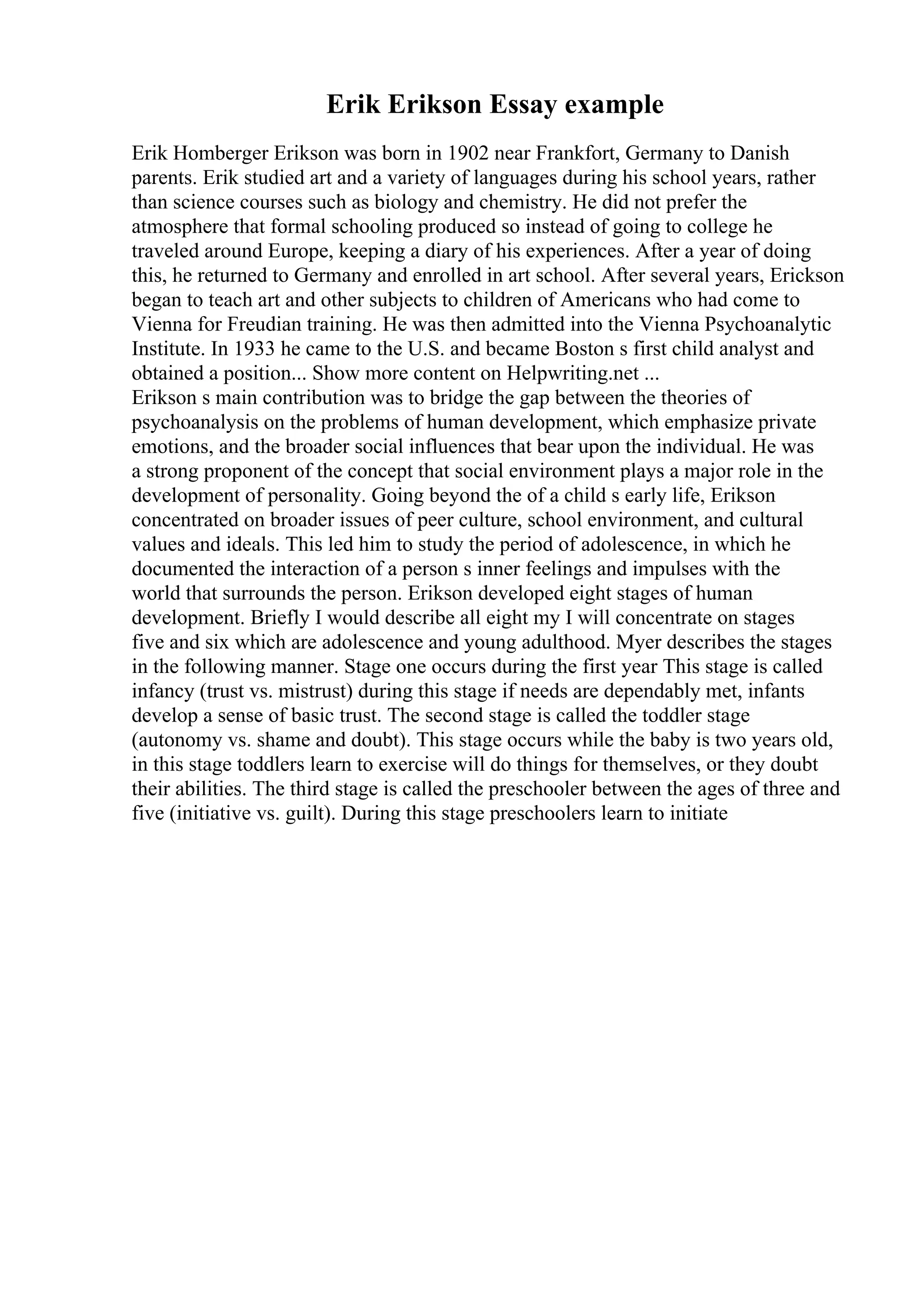 Erik Erikson Essay example
Erik Homberger Erikson was born in 1902 near Frankfort, Germany to Danish
parents. Erik studied art and a variety of languages during his school years, rather
than science courses such as biology and chemistry. He did not prefer the
atmosphere that formal schooling produced so instead of going to college he
traveled around Europe, keeping a diary of his experiences. After a year of doing
this, he returned to Germany and enrolled in art school. After several years, Erickson
began to teach art and other subjects to children of Americans who had come to
Vienna for Freudian training. He was then admitted into the Vienna Psychoanalytic
Institute. In 1933 he came to the U.S. and became Boston s first child analyst and
obtained a position... Show more content on Helpwriting.net ...
Erikson s main contribution was to bridge the gap between the theories of
psychoanalysis on the problems of human development, which emphasize private
emotions, and the broader social influences that bear upon the individual. He was
a strong proponent of the concept that social environment plays a major role in the
development of personality. Going beyond the of a child s early life, Erikson
concentrated on broader issues of peer culture, school environment, and cultural
values and ideals. This led him to study the period of adolescence, in which he
documented the interaction of a person s inner feelings and impulses with the
world that surrounds the person. Erikson developed eight stages of human
development. Briefly I would describe all eight my I will concentrate on stages
five and six which are adolescence and young adulthood. Myer describes the stages
in the following manner. Stage one occurs during the first year This stage is called
infancy (trust vs. mistrust) during this stage if needs are dependably met, infants
develop a sense of basic trust. The second stage is called the toddler stage
(autonomy vs. shame and doubt). This stage occurs while the baby is two years old,
in this stage toddlers learn to exercise will do things for themselves, or they doubt
their abilities. The third stage is called the preschooler between the ages of three and
five (initiative vs. guilt). During this stage preschoolers learn to initiate
 