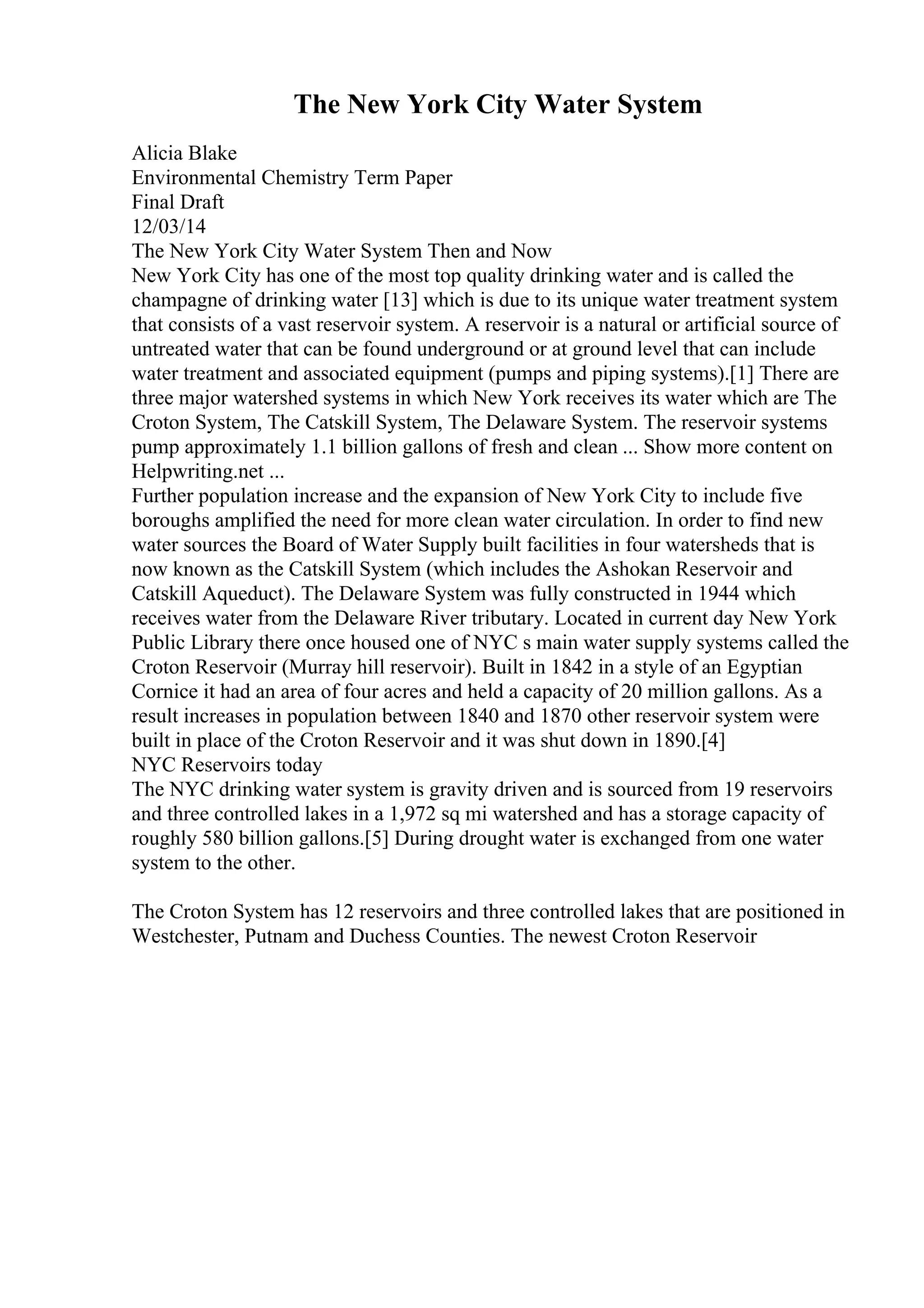 The New York City Water System
Alicia Blake
Environmental Chemistry Term Paper
Final Draft
12/03/14
The New York City Water System Then and Now
New York City has one of the most top quality drinking water and is called the
champagne of drinking water [13] which is due to its unique water treatment system
that consists of a vast reservoir system. A reservoir is a natural or artificial source of
untreated water that can be found underground or at ground level that can include
water treatment and associated equipment (pumps and piping systems).[1] There are
three major watershed systems in which New York receives its water which are The
Croton System, The Catskill System, The Delaware System. The reservoir systems
pump approximately 1.1 billion gallons of fresh and clean ... Show more content on
Helpwriting.net ...
Further population increase and the expansion of New York City to include five
boroughs amplified the need for more clean water circulation. In order to find new
water sources the Board of Water Supply built facilities in four watersheds that is
now known as the Catskill System (which includes the Ashokan Reservoir and
Catskill Aqueduct). The Delaware System was fully constructed in 1944 which
receives water from the Delaware River tributary. Located in current day New York
Public Library there once housed one of NYC s main water supply systems called the
Croton Reservoir (Murray hill reservoir). Built in 1842 in a style of an Egyptian
Cornice it had an area of four acres and held a capacity of 20 million gallons. As a
result increases in population between 1840 and 1870 other reservoir system were
built in place of the Croton Reservoir and it was shut down in 1890.[4]
NYC Reservoirs today
The NYC drinking water system is gravity driven and is sourced from 19 reservoirs
and three controlled lakes in a 1,972 sq mi watershed and has a storage capacity of
roughly 580 billion gallons.[5] During drought water is exchanged from one water
system to the other.
The Croton System has 12 reservoirs and three controlled lakes that are positioned in
Westchester, Putnam and Duchess Counties. The newest Croton Reservoir
 