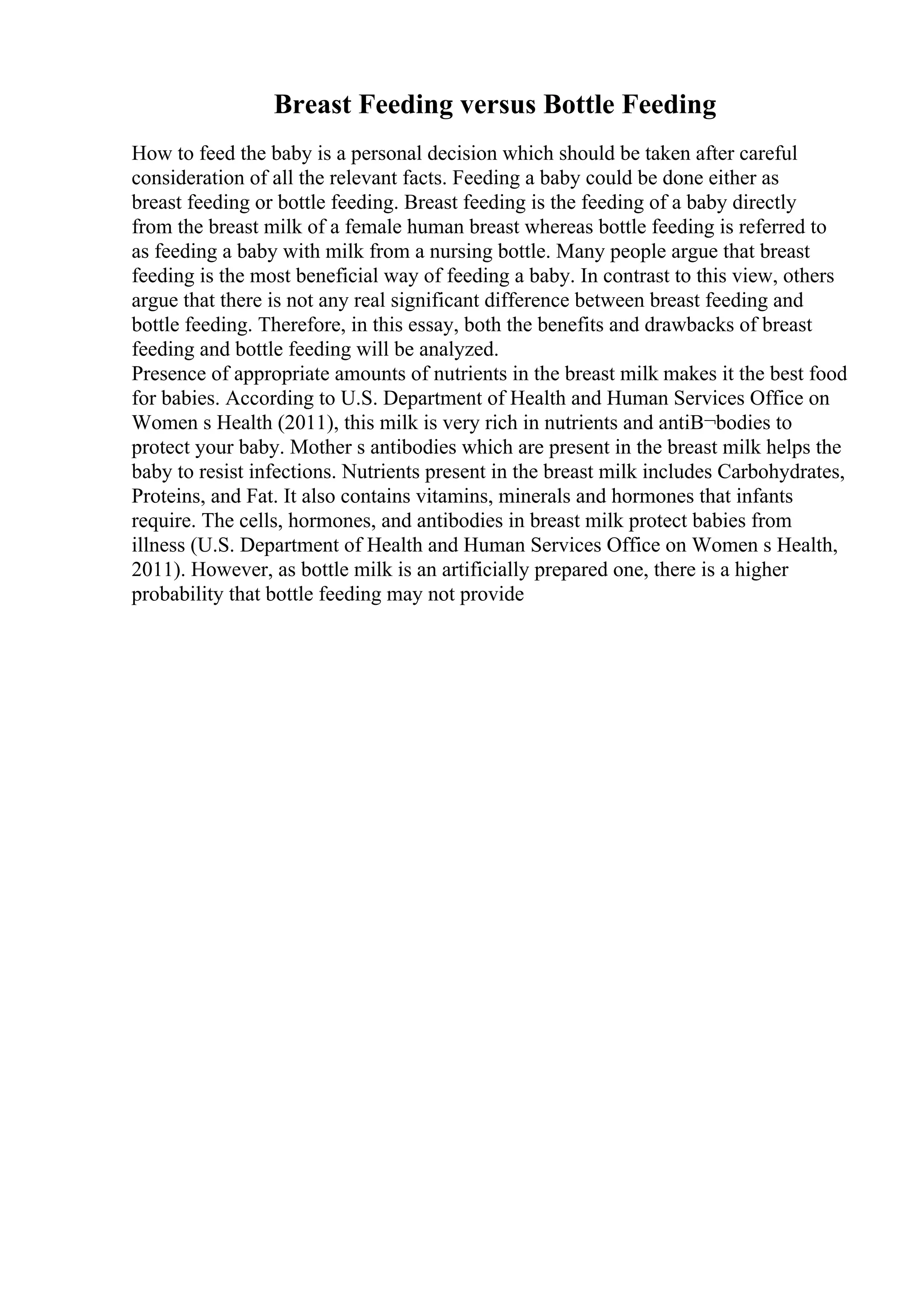 Breast Feeding versus Bottle Feeding
How to feed the baby is a personal decision which should be taken after careful
consideration of all the relevant facts. Feeding a baby could be done either as
breast feeding or bottle feeding. Breast feeding is the feeding of a baby directly
from the breast milk of a female human breast whereas bottle feeding is referred to
as feeding a baby with milk from a nursing bottle. Many people argue that breast
feeding is the most beneficial way of feeding a baby. In contrast to this view, others
argue that there is not any real significant difference between breast feeding and
bottle feeding. Therefore, in this essay, both the benefits and drawbacks of breast
feeding and bottle feeding will be analyzed.
Presence of appropriate amounts of nutrients in the breast milk makes it the best food
for babies. According to U.S. Department of Health and Human Services Office on
Women s Health (2011), this milk is very rich in nutrients and antiВ¬bodies to
protect your baby. Mother s antibodies which are present in the breast milk helps the
baby to resist infections. Nutrients present in the breast milk includes Carbohydrates,
Proteins, and Fat. It also contains vitamins, minerals and hormones that infants
require. The cells, hormones, and antibodies in breast milk protect babies from
illness (U.S. Department of Health and Human Services Office on Women s Health,
2011). However, as bottle milk is an artificially prepared one, there is a higher
probability that bottle feeding may not provide
 