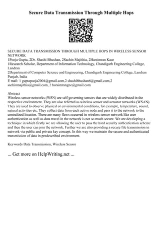 Secure Data Transmission Through Multiple Hops
SECURE DATA TRANSMISSION THROUGH MULTIPLE HOPS IN WIRELESS SENSOR
NETWORK
1Pooja Gupta, 2Dr. Shashi Bhushan, 2Sachin Majithia, 2Harsimran Kaur
1Research Scholar, Department of Information Technology, Chandigarh Engineering College,
Landran
2Department of Computer Science and Engineering, Chandigarh Engineering College, Landran
Punjab, India
E mail: 1 guptapooja2004@gmail.com,2 shashibhushan6@gmail.com,2
sachinmajithia@gmail.com, 2 harsimrangne@gmail.com
Abstract
Wireless sensor networks (WSN) are self governing sensors that are widely distributed in the
respective environment. They are also referred as wireless sensor and actuator networks (WSAN).
They are used to observe physical or environmental conditions, for example, temperature, sound,
natural activities etc. They collect data from each active node and pass it to the network to the
centralized location. There are many flaws occurred in wireless sensor network like user
authentication as well as data travel in the network is not so much secure. We are developing a
technique in which firstly we are allowing the user to pass the hard security authentication scheme
and then the user can join the network. Further we are also providing a secure file transmission in
network via public and private key concept. In this way we maintain the secure and authenticated
transmission of data in predescribed environment.
Keywords Data Transmission, Wireless Sensor
... Get more on HelpWriting.net ...
 