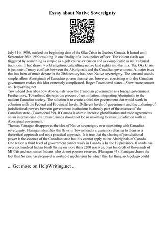Essay about Native Sovereignty
July 11th 1990, marked the beginning date of the Oka Crisis in Quebec Canada. It lasted until
September 26th 1990 resulting in one fatality of a local police officer. The violent clash was
triggered by something as simple as a golf course extension and as complicated as native burial
traditions. It had drawn world attention, catapulting native land rights into the mix. The Oka Crisis
is just one of many conflicts between the Aboriginals and the Canadian government. A major issue
that has been of much debate in the 20th century has been Native sovereignty. The demand sounds
simple, allow Aboriginals of Canadato govern themselves; however, coexisting with the Canadian
government makes this idea extremely complicated. Roger Townshend states... Show more content
on Helpwriting.net ...
Townshend describes how Aboriginals view the Canadian government as a foreign government.
Furthermore, Townshend disputes the process of assimilation, integrating Aboriginals to the
modern Canadian society. The solution is to create a third tier government that would work in
cohesion with the Federal and Provincial levels. Different levels of government and the ...sharing of
jurisdictional powers between government institutions is already part of the essence of the
Canadian state, (Townshend 39). If Canada is able to increase globalization and trade agreements
on an international level, than Canada should not be so unwilling to share jurisdiction with an
Aboriginal government.
Thomas Flanagan disapproves the idea of Native sovereignty ever coexisting with Canadian
sovereignty. Flanagan identifies the flaws in Townshend s arguments referring to them as a
theoretical approach and not a practical approach. It is true that the sharing of jurisdictional
power is the essence of the Canadian state but this cannot apply to the Aboriginals of Canada.
One reason a third level of government cannot work in Canada is In the 10 provinces, Canada has
over six hundred Indian bands living on more than 2200 reserves, plus hundreds of thousands of
MГ©tis and non status Indians who do not possess reserves, (Flanagan 44). Flanagan draws the
fact that No one has proposed a workable mechanism by which this far flung archipelago could
... Get more on HelpWriting.net ...
 