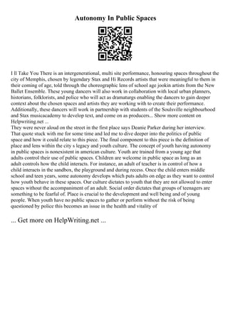 Autonomy In Public Spaces
I ll Take You There is an intergenerational, multi site performance, honouring spaces throughout the
city of Memphis, chosen by legendary Stax and Hi Records artists that were meaningful to them in
their coming of age, told through the choreographic lens of school age jookin artists from the New
Ballet Ensemble. These young dancers will also work in collaboration with local urban planners,
historians, folklorists, and police who will act as dramaturgs enabling the dancers to gain deeper
context about the chosen spaces and artists they are working with to create their performance.
Additionally, these dancers will work in partnership with students of the Soulsville neighbourhood
and Stax musicacademy to develop text, and come on as producers... Show more content on
Helpwriting.net ...
They were never aloud on the street in the first place says Deanie Parker during her interview.
That quote stuck with me for some time and led me to dive deeper into the politics of public
space and how it could relate to this piece. The final component to this piece is the definition of
place and lens within the city s legacy and youth culture. The concept of youth having autonomy
in public spaces is nonexistent in american culture. Youth are trained from a young age that
adults control their use of public spaces. Children are welcome in public space as long as an
adult controls how the child interacts. For instance, an adult of teacher is in control of how a
child interacts in the sandbox, the playground and during recess. Once the child enters middle
school and teen years, some autonomy develops which puts adults on edge as they want to control
how youth behave in these spaces. Our culture dictates to youth that they are not allowed to enter
spaces without the accompaniment of an adult. Social order dictates that groups of teenagers are
something to be fearful of. Place is crucial to the development and well being and of young
people. When youth have no public spaces to gather or perform without the risk of being
questioned by police this becomes an issue in the health and vitality of
... Get more on HelpWriting.net ...
 