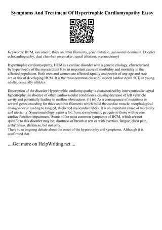 Symptoms And Treatment Of Hypertrophic Cardiomyopathy Essay
Keywords: HCM, sarcomere, thick and thin filaments, gene mutation, autosomal dominant, Doppler
echocardiography, dual chamber pacemaker, septal ablation, myomectomy)
Hypertrophic cardiomyopathy, HCM is a cardiac disorder with a genetic etiology, characterized
by hypertrophy of the myocardium It is an important cause of morbidity and mortality in the
affected population. Both men and women are affected equally and people of any age and race
are at risk of developing HCM. It is the most common cause of sudden cardiac death SCD in young
adults, especially athletes.
Description of the disorder Hypertrophic cardiomyopathy is characterized by interventricular septal
hypertrophy (in absence of other cardiovascular conditions), causing decrease of left ventricle
cavity and potentially leading to outflow obstruction. (1) (6) As a consequence of mutations in
several genes encoding for thick and thin filaments which build the cardiac muscle, morphological
changes occur leading to tangled, thickened myocardial fibers. It is an important cause of morbidity
and mortality. Symptomatology varies a lot, from asymptomatic patients to those with severe
cardiac function impairment. Some of the most common symptoms of HCM, which are not
specific to this disorder may be: shortness of breath at rest or with exertion, fatigue, chest pain,
arrhythmias, dizziness, but not only.
There is an ongoing debate about the onset of the hypertrophy and symptoms. Although it is
confirmed that
... Get more on HelpWriting.net ...
 