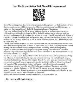 How The Segmentation Task Would Be Implemented
One of the most important steps towards the completion of this project was the formulation of how
the segmentation task would be implemented. The segmentation strategy should be designed in
such a way that it can efficiently deal with the main challenges of the dataset.
Firstly, the method should be able to ignore background noise, as well as objects that are not
LDL particles. Additionally, it should be able to deal with adjacent and overlapping particles.
A widely used strategy[26, 4] is to face this problem as a binary classification task, with the goal of
classifying each pixel that lies on the surface of the object of interest as 1 and every other pixel as
0. However, this strategy would lead to loss of spatial information about the ... Show more content
on Helpwriting.net ...
Usually, more training data lead to a more robust network that can generalise better and as a result,
make more accurate predictions. However, in some cases, it is difficult to acquire large amounts of
training data, because their collection or production is either very time consuming or very
expensive. In the case of the micrographs this project is dealing with, the manual annotation
process is very time consuming (hence the need for the automation of this process) and this is why
our dataset is limited to 41 images.
However, in order to teach the neural network the desired invariance, a data augmentation strategy
was followed. More specifically, left right and top down mirroring was applied to each image,
which resulted in tripling the size of the original dataset. The same technique was also used on the
corresponding manually created segmentation masks, resulting in a labeled dataset consisting of
123 examples. This augmentation strategy has been proved to boost the performance of
convolutional networks in similar tasks [5]. Further augmentation of the dataset was initially
considered by rotating the images by 90, 180 and 270 degrees, however, training the neural
network on such a large dataset, turned out to be very computationally expensive, leading to very
long training time and as a result this idea was abandoned.
Additionally, to ensure that the memory requirements of the network during
... Get more on HelpWriting.net ...
 