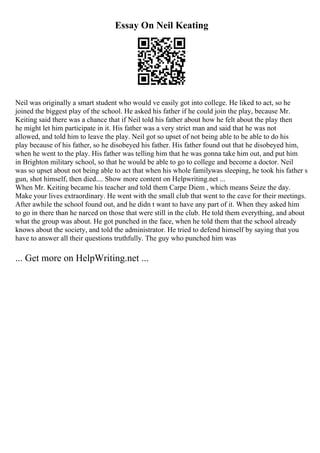 Essay On Neil Keating
Neil was originally a smart student who would ve easily got into college. He liked to act, so he
joined the biggest play of the school. He asked his father if he could join the play, because Mr.
Keiting said there was a chance that if Neil told his father about how he felt about the play then
he might let him participate in it. His father was a very strict man and said that he was not
allowed, and told him to leave the play. Neil got so upset of not being able to be able to do his
play because of his father, so he disobeyed his father. His father found out that he disobeyed him,
when he went to the play. His father was telling him that he was gonna take him out, and put him
in Brighton military school, so that he would be able to go to college and become a doctor. Neil
was so upset about not being able to act that when his whole familywas sleeping, he took his father s
gun, shot himself, then died.... Show more content on Helpwriting.net ...
When Mr. Keiting became his teacher and told them Carpe Diem , which means Seize the day.
Make your lives extraordinary. He went with the small club that went to the cave for their meetings.
After awhile the school found out, and he didn t want to have any part of it. When they asked him
to go in there than he narced on those that were still in the club. He told them everything, and about
what the group was about. He got punched in the face, when he told them that the school already
knows about the society, and told the administrator. He tried to defend himself by saying that you
have to answer all their questions truthfully. The guy who punched him was
... Get more on HelpWriting.net ...
 