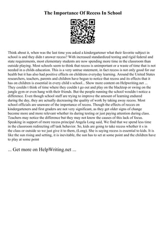 The Importance Of Recess In School
Think about it, when was the last time you asked a kindergartener what their favorite subject in
school is and they didn t answer recess? With increased standardized testing and rigid federal and
state requirements, most elementary students are now spending more time in the classroom than
outside playing. Most schools seem to think that recess is unimportant or a waste of time that is not
needed in a childs education. This is a very untrue statement, in fact recess is not only good for our
health but it has also had positive effects on childrens everyday learning. Around the United States
researchers, teachers, parents and children have begun to notice that recess and its effects that it
has on children is essential in every child s school... Show more content on Helpwriting.net ...
They couldn t think of time where they couldn t go out and play on the blacktop or swing on the
jungle gym or even hang with their friends. But the people running the school wouldn t notice a
difference. Even though school staff are trying to improve the amount of learning endured
during the day, they are actually decreasing the quality of work by taking away recess. Most
school officials are unaware of the importance of recess. Though the effects of recces on
kindergarteners and first graders are not very significant, as they get older signs of change
become more and more relevant whether its during testing or just paying attention during class.
Teachers may notice the difference but they may not know the causes of this lack of focus.
Speaking in support of more recess principal Angela Long said, We find that we spend less time
in the classroom redirecting off task behavior. So, kids are going to take recess whether it s in
the class or outside so we just give it to them, (Long). She is saying recess is essential to kids. It is
like the sun rising and setting, it is inevitable, the sun has to set at some point and the children have
to play at some point
... Get more on HelpWriting.net ...
 