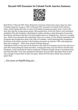 Beyond 1492 Encounter In Colonial North America Summary
Read Write #1 Beyond 1492: Native Reactions to Invasion America has come a long way since
Columbus began his voyage in 1492. In Beyond 1492: Encounter in Colonial North America,
James Axtell explains that when it comes to the Indian European encounter, there s more to the
story than what the average person grasps. Most people know of how the Natives were mistreated
and killed off by the Europeans with biological warfare and that a couple thousands of years later
the Pilgrims and Natives had their first feast together known as Thanksgiving . However, in chapter
four, Axtell s essay describes that surprisingly, there was a variety of ways Indians responded to the
Europeans that invaded their lands in the wake of Columbus. Axtell chronologically recapitulates
the history of the Indian reactions to the European encounters up until the 1700 s and categorizes
them into 5 strategies.... Show more content on Helpwriting.net ...
Although the Natives were more on the defensive side when the Europeans arrived, they did not act
upon their notion during the initial encounters. Amongst the many ways the Natives reacted to the
Europeans, Axtell stated that the Natives employed 5 different strategies being to incorporate them
and when that didn t work, they attempted to beat them, then join them, then parrot them in their
ways enough to trounce them in their own game. When all of the above failed, they resulted to
ignore them
... Get more on HelpWriting.net ...
 