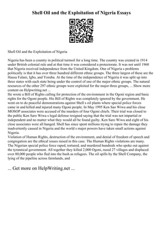 Shell Oil and the Exploitation of Nigeria Essays
Shell Oil and the Exploitation of Nigeria
Nigeria has been a country in political turmoil for a long time. The country was created in 1914
under British colonial rule and at that time it was considered a protectorate. It was not until 1960
that Nigeria received independence from the United Kingdom. One of Nigeria s problems
politically is that it has over three hundred different ethnic groups. The three largest of these are the
Hausa Fulani, Igbo, and Yoruba. At the time of the independence of Nigeria it was split up into
three states with each state being under the control of one of the major ethnic groups. The natural
resources of the other 297 ethnic groups were exploited for the major three groups, ... Show more
content on Helpwriting.net ...
He wrote a Bill of Rights calling for protection of the environment in the Ogoni region and basic
rights for the Ogoni people. His Bill of Rights was completely ignored by the government. He
went on to do peaceful demonstrations against Shell s oil plants where special police forces
came in and killed and injured many Ogoni people. In May 1995 Ken Sao Wiwa and his close
MOSOP associates were accused of the murders of four Ogoni chiefs. Their trial was closed to
the public Ken Saro Wiwa s legal defense resigned saying that the trial was not impartial or
independent and no matter what they would all be found guilty. Ken Saro Wiwa and eight of his
close associates were all hanged. Shell has since spent millions trying to repair the damage they
inadvertently caused in Nigeria and the world s major powers have taken small actions against
Nigeria.
Violation of Human Rights, destruction of the environment, and denial of freedom of speech and
congregation are the ethical issues raised in this case. The Human Rights violations are many.
The Nigerian special police force raped, tortured, and murdered hundreds who spoke out against
the tyrannical government. All together they killed 2,000 Ogoni, razed 27 villages and displaced
over 80,000 people who fled into the bush as refugees. The oil spills by the Shell Company, the
lying of the pipeline across farmlands, and
... Get more on HelpWriting.net ...
 
