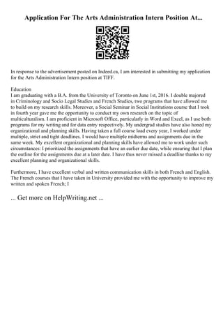 Application For The Arts Administration Intern Position At...
In response to the advertisement posted on Indeed.ca, I am interested in submitting my application
for the Arts Administration Intern position at TIFF.
Education
I am graduating with a B.A. from the University of Toronto on June 1st, 2016. I double majored
in Criminology and Socio Legal Studies and French Studies, two programs that have allowed me
to build on my research skills. Moreover, a Social Seminar in Social Institutions course that I took
in fourth year gave me the opportunity to conduct my own research on the topic of
multiculturalism. I am proficient in Microsoft Office, particularly in Word and Excel, as I use both
programs for my writing and for data entry respectively. My undergrad studies have also honed my
organizational and planning skills. Having taken a full course load every year, I worked under
multiple, strict and tight deadlines. I would have multiple midterms and assignments due in the
same week. My excellent organizational and planning skills have allowed me to work under such
circumstances: I prioritized the assignments that have an earlier due date, while ensuring that I plan
the outline for the assignments due at a later date. I have thus never missed a deadline thanks to my
excellent planning and organizational skills.
Furthermore, I have excellent verbal and written communication skills in both French and English.
The French courses that I have taken in University provided me with the opportunity to improve my
written and spoken French; I
... Get more on HelpWriting.net ...
 