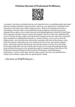 Ficticious Recount of Professional Profficiency
As asserted, I am known worldwide and one well respected writer as a published author and expert
editor by countless publishers, business entities, and to my vast, and pervasive readership I have
acquired over the many years within writing successes. With an awe aspiring success have I
resoundingly with great effort to date published with great diligence insomuch as profound
endurance haven again, of me to date renowned in the publishingdomain in both the United States
and in Germany and other Europe countries like England. Thus far to date I have published fifty
seven (57) books and play scripts on and about those imagined of any one writer who created and
them considered an established poet laureate to volumes of poetry, one as well of writer for
children books, who with their name built up their reputation with such of them being a writer
of the horror genre, and proudly one of an American novelist of love and romance suspense
books , and having a passion and devotion to his having a tenure of twenty five years being
devout playwright where last year I finally after twenty years of work and producing the play
script with thus allowing me as the original playwright to complete Heaven Only Knows The
Professional Theatrical Production Play Script for On Broadway and Off Broadway
performances. I wish to firstly share with my reader a quote I my soon to be published four
volume series of books a quote from my upcoming four volume
... Get more on HelpWriting.net ...
 
