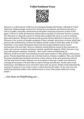Veiled Sentiment Essay
Discourse is verbal and non verbal way of exchanging thoughts and feelings. Although in Veiled
Sentiments, Bedouin people seemed to be sharing the same opinions and emotions privately as
well as in public, noticeable contrast between the public and private discourses existed. In this
paper, I will try to clarify the distinction and provide an example of a discourse from my everyday
life. Discourse is a long talk or piece of writing about a subject that serves as a tool to exchange
ideas and sentiments. Michael Foucault presents possibly the best definition of discourse. He says,
Discourse is the systems of thoughts composed of ideas, attitudes, and courses of action, beliefs and
practices that systematically construct the subjects and the worlds of which they speak. In Veiled
Sentiments, it was mainly about poetic letters and conversations Bedouin natives used to
communicate with each other. However, Bedouins shared different content in their discourses in
public and in private situations and poetry certainly signified the disparity. Public discourses were
used with particular intentions. Generally... Show more content on Helpwriting.net ...
Bedouins would reveal their true sentiments towards certain matters or other people in their private
poems. Women shared their poems only with their relatives, friends or neighbors. Men, also limited
the group of people they shared private poems to their relatives of the same generation and men
with the same level of status. Romance was an exception to that rule. Couples were allowed to
exchange private poems with each other to express feelings and affection. Another point worth
mentioning is that Bedouins never wrote their names after any poems. People would understand the
meaning of a poem if it was written to them, without knowing the author. At the same time, this
tradition protected the authors from embarrassment or issues when poems ended up in wrong
people s
... Get more on HelpWriting.net ...
 