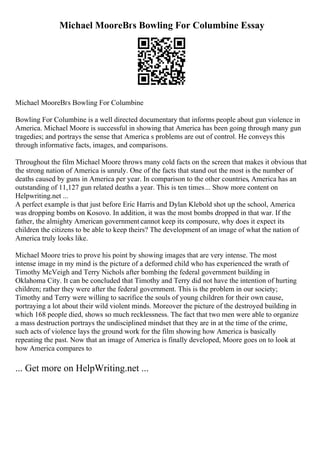 Michael MooreВґs Bowling For Columbine Essay
Michael MooreВґs Bowling For Columbine
Bowling For Columbine is a well directed documentary that informs people about gun violence in
America. Michael Moore is successful in showing that America has been going through many gun
tragedies; and portrays the sense that America s problems are out of control. He conveys this
through informative facts, images, and comparisons.
Throughout the film Michael Moore throws many cold facts on the screen that makes it obvious that
the strong nation of America is unruly. One of the facts that stand out the most is the number of
deaths caused by guns in America per year. In comparison to the other countries, America has an
outstanding of 11,127 gun related deaths a year. This is ten times... Show more content on
Helpwriting.net ...
A perfect example is that just before Eric Harris and Dylan Klebold shot up the school, America
was dropping bombs on Kosovo. In addition, it was the most bombs dropped in that war. If the
father, the almighty American government cannot keep its composure, why does it expect its
children the citizens to be able to keep theirs? The development of an image of what the nation of
America truly looks like.
Michael Moore tries to prove his point by showing images that are very intense. The most
intense image in my mind is the picture of a deformed child who has experienced the wrath of
Timothy McVeigh and Terry Nichols after bombing the federal government building in
Oklahoma City. It can be concluded that Timothy and Terry did not have the intention of hurting
children; rather they were after the federal government. This is the problem in our society;
Timothy and Terry were willing to sacrifice the souls of young children for their own cause,
portraying a lot about their wild violent minds. Moreover the picture of the destroyed building in
which 168 people died, shows so much recklessness. The fact that two men were able to organize
a mass destruction portrays the undisciplined mindset that they are in at the time of the crime,
such acts of violence lays the ground work for the film showing how America is basically
repeating the past. Now that an image of America is finally developed, Moore goes on to look at
how America compares to
... Get more on HelpWriting.net ...
 