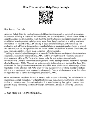 How Teachers Can Help Essay example
How Teachers Can Help
Attention Deficit Disorder can lead to several different problems such as slow work completion,
inconsistent accuracy in class work and homework, and poor study skills (DuPaul Stoner, 1994). In
order to decrease the problems that result from the disorder, teachers must accommodate and assist
the children by using various techniques and ideas. Even though medication is widely used as an
intervention for students with ADD, training in organizational strategies, self monitoring, self
evaluation, and self instruction procedures can also help these students to perform better in general
and special education settings (Shimabukuro Prater, 1999). Children with Attention Deficit Disorder
need structure placed in ... Show more content on Helpwriting.net ...
Teaching in a normal school is congruent with the left brained educational system that emphasizes
orderliness, sequentially and familiarity...ADD children are right brained, visual and random in
their processing. (Kai, p.27). The teacher should make the instructions clear and easily
understandable. Complex instructions to assignments should be simplified and instructions repeated
clearly (Kidsource, 2000). When giving assignments to students, teachers must modify them. This
means that the time given to complete the task should be based on the teacher s knowledge of how
the student works. Children with ADD often become frustrated when working. In order to reduce
this, teachers must monitor and support them frequently. Positive reinforcers can be used as a form
of support as well as verbal encouragement. (Kidsource, 2000).
Other interventions have been devised in order to assist students in learning. One such intervention
is computer assisted instruction. The benefits of it include individualized instruction, immediate
feedback, consistent correction and motivation. It is more interesting then typical class work and
provides highly stimulating and fun activities (ADDinschool). In fact, in a study by DuPaul and
Stoner,
... Get more on HelpWriting.net ...
 