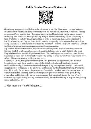 Public Service Personal Statement
Growing up, my parents instilled the value of service in me. For this reason, I pursued a degree
in Education in order to serve my community with the best skillset. However, it was until serving
as an AmeriCorps member that I developed a more critical lens to what public service means.
Before my term of service, I thought serving was just a matter of showing up and completing a
task. While this is partially true, I learned that in order to maximize change, it is important to
involve who we are serving. At times, we focus more on quantity rather than quality and end up
doing a disservice to communities who need the most help. I want to serve with The Peace Corps to
facilitate change and to empower communities through education.
My summer abroad in Guatemala, showed me the challenges and implications that come with
teaching English as a Foreign Language. A specific challenge was to teach students who were
Kaqchikel dominant instead of Spanish dominant. The challenge to reach students culturally and
linguistically was a new experience I overcame by getting to know my students on a personal level.
After ... Show more content on Helpwriting.net ...
I identify as Latino, first generation immigrant, first generation college student, and bisexual.
Learning to navigate these identities was a difficult task, often times I faced rejection and
emotional instability. I encountered many challenges in my junior year of college, I considered
dropping out of college due to the emotional and financial burden I faced at the time. During this
time, I felt guilty for not supporting my parents financially, I worked more than twenty hours a
week while student teaching, and was learning to navigate what it means to be queer. Being
overworked and feeling guilty led me to a depression that was slowly taking the best of me. I
overcame my depression by seeking professional help, I started counseling to help me navigate my
issues and embrace my
... Get more on HelpWriting.net ...
 