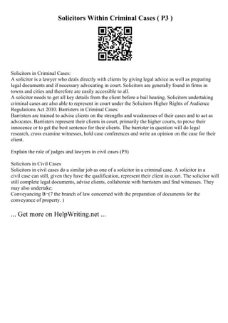 Solicitors Within Criminal Cases ( P3 )
Solicitors in Criminal Cases:
A solicitor is a lawyer who deals directly with clients by giving legal advice as well as preparing
legal documents and if necessary advocating in court. Solicitors are generally found in firms in
towns and cities and therefore are easily accessible to all.
A solicitor needs to get all key details from the client before a bail hearing. Solicitors undertaking
criminal cases are also able to represent in court under the Solicitors Higher Rights of Audience
Regulations Act 2010. Barristers in Criminal Cases:
Barristers are trained to advise clients on the strengths and weaknesses of their cases and to act as
advocates. Barristers represent their clients in court, primarily the higher courts, to prove their
innocence or to get the best sentence for their clients. The barrister in question will do legal
research, cross examine witnesses, hold case conferences and write an opinion on the case for their
client.
Explain the role of judges and lawyers in civil cases (P3)
Solicitors in Civil Cases
Solicitors in civil cases do a similar job as one of a solicitor in a criminal case. A solicitor in a
civil case can still, given they have the qualification, represent their client in court. The solicitor will
still complete legal documents, advise clients, collaborate with barristers and find witnesses. They
may also undertake:
Conveyancing В¬(7 the branch of law concerned with the preparation of documents for the
conveyance of property. )
... Get more on HelpWriting.net ...
 