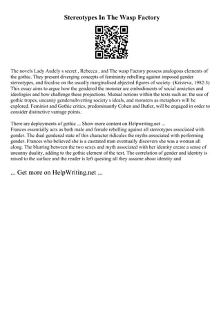 Stereotypes In The Wasp Factory
The novels Lady Audely s secret , Rebecca , and The wasp Factory possess analogous elements of
the gothic. They present diverging concepts of femininity rebelling against imposed gender
stereotypes, and focalise on the usually marginalised abjected figures of society. (Kristeva, 1982:3)
This essay aims to argue how the gendered the monster are embodiments of social anxieties and
ideologies and how challenge these projections. Mutual notions within the texts such as: the use of
gothic tropes, uncanny gendersubverting society s ideals, and monsters as metaphors will be
explored. Feminist and Gothic critics, predominantly Cohen and Butler, will be engaged in order to
consider distinctive vantage points.
There are deployments of gothic ... Show more content on Helpwriting.net ...
Frances essentially acts as both male and female rebelling against all stereotypes associated with
gender. The dual gendered state of this character ridicules the myths associated with performing
gender. Frances who believed she is a castrated man eventually discovers she was a woman all
along. The blurring between the two sexes and myth associated with her identity create a sense of
uncanny duality, adding to the gothic element of the text. The correlation of gender and identity is
raised to the surface and the reader is left questing all they assume about identity and
... Get more on HelpWriting.net ...
 