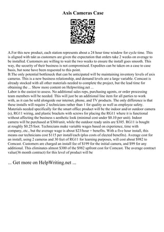 Axis Cameras Case
A.For this new product, each station represents about a 24 hour time window for cycle time. This
is aligned with takt as customers are given the expectation that orders take 2 weeks on average to
be installed. Customers are willing to wait the two weeks to ensure the install goes smooth. This
way, the security of their business is not compromised. Expedites can be taken on a case to case
basis, but none have been requested to this point.
B.The only potential bottleneck that can be anticipated will be maintaining inventory levels of axis
cameras. This is a new business relationship, and demand levels are a large variable. Comcast is
already stocked with all other materials needed to complete the project, but the lead time for
obtaining the ... Show more content on Helpwriting.net ...
Labor is the easiest to assess. No additional sales reps, purchasing agents, or order processing
team members will be needed. This will just be an additional line item for all parties to work
with, as it can be sold alongside our internet, phone, and TV products. The only difference is that
these installs will require 2 technicians rather than 1 for quality as well as employee safety.
Materials needed specifically for the smart office product will be the indoor and/or outdoor camera
(s), RG11 wiring, and plastic brackets with screws for placing the RG11 where it is functional
without affecting the business s aesthetic look (minimal cost under $0.10 per unit). Indoor
camera will be purchased at $360/unit, while the outdoor ready units are $385. RG11 is bought
at roughly $0.25/foot. Technicians make variable wages based on experience, time with
company, etc., but the average wage is about $23/hour + benefits. With a five hour install, this
means our technicians cost $115 per install/each (plus costs of elected benefits). Average cost for
an install, using 2 cameras and 30 feet of RG11 for learning purposes, will cost about $982 to
Comcast. Customers are charged an install fee of $199 for the initial camera, and $99 for any
additional. This eliminates almost $300 of the $982 upfront cost for Comcast. The average contract
value(36 month contract) for this level of product will be
... Get more on HelpWriting.net ...
 