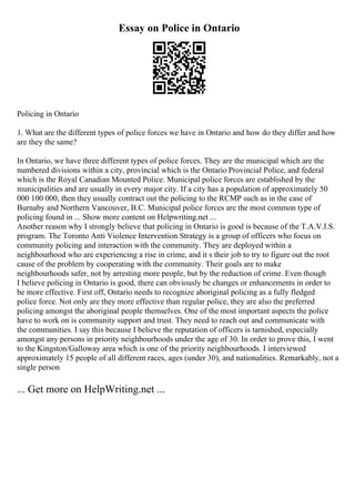 Essay on Police in Ontario
Policing in Ontario
1. What are the different types of police forces we have in Ontario and how do they differ and how
are they the same?
In Ontario, we have three different types of police forces. They are the municipal which are the
numbered divisions within a city, provincial which is the Ontario Provincial Police, and federal
which is the Royal Canadian Mounted Police. Municipal police forces are established by the
municipalities and are usually in every major city. If a city has a population of approximately 50
000 100 000, then they usually contract out the policing to the RCMP such as in the case of
Burnaby and Northern Vancouver, B.C. Municipal police forces are the most common type of
policing found in ... Show more content on Helpwriting.net ...
Another reason why I strongly believe that policing in Ontario is good is because of the T.A.V.I.S.
program. The Toronto Anti Violence Intervention Strategy is a group of officers who focus on
community policing and interaction with the community. They are deployed within a
neighbourhood who are experiencing a rise in crime, and it s their job to try to figure out the root
cause of the problem by cooperating with the community. Their goals are to make
neighbourhoods safer, not by arresting more people, but by the reduction of crime. Even though
I believe policing in Ontario is good, there can obviously be changes or enhancements in order to
be more effective. First off, Ontario needs to recognize aboriginal policing as a fully fledged
police force. Not only are they more effective than regular police, they are also the preferred
policing amongst the aboriginal people themselves. One of the most important aspects the police
have to work on is community support and trust. They need to reach out and communicate with
the communities. I say this because I believe the reputation of officers is tarnished, especially
amongst any persons in priority neighbourhoods under the age of 30. In order to prove this, I went
to the Kingston/Galloway area which is one of the priority neighbourhoods. I interviewed
approximately 15 people of all different races, ages (under 30), and nationalities. Remarkably, not a
single person
... Get more on HelpWriting.net ...
 