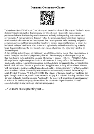 Dormant Commerce Clause
The decision of the Fifth Circuit Court of Appeals should be affirmed. The state of Eastland s waste
disposal regulation is neither discriminatory nor protectionist. Historically, businesses and
professionals know that licensing requirements and authority belongs solely to states and local
governments. A state government does not violate the commerce clause when it sets licensing
requirements for incineration and interment of fetal tissues pursuant to its autonomy and police
powers in carrying out local activities that has always been its traditional functions to ensure the
health and safety of its citizens. Also, a state acts legitimately and fairly when having properly
taxed its citizens towards the provision of a safe means of disposal of... Show more content on
Helpwriting.net ...
A state or local authority does not necessarily violate the commerce clause when having created a
market through a state funded program requires out of staters to pay a minimal percentage as
their fair share to participate in the program. McBurney v. Young, 133 S. Ct. 1709 (2013). While
this requirement might seem protectionist in a loose sense, it simply reflects the fundamental
function of a state government to maintain an even handed and fair access to state services for the
benefit of all residents. The fee in question is to be applied to an activity with a substantial nexus
with Eastland, it is minimal and fairly apportioned, and it is nondiscriminatory. Furthermore, there
is an undeniable rational relationship between the fee and the activity covered. Trinova Corp. v.
Mich. Dep t of Treasury, 498 U.S. 358 (1991). The citizens of Eastland has already paid their fair
quota through the state tax, which out of staters did not pay. It is only fair that they contribute their
fair share to benefit from the program. Additionally, the money will cover the extra cost necessary
to maintain the routine and proper inspection of the out of state disposal services. Even if,
concededly, there is any burden on interstate commerce, it
... Get more on HelpWriting.net ...
 