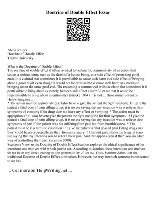 Doctrine of Double Effect Essay
Alecia Rhines
Doctrine of Double Effect
Trident University
What is the Doctrine of Double Effect?
The doctrine of double effect if often invoked to explain the permissibility of an action that
causes a serious harm, such as the death of a human being, as a side effect of promoting good
ends. It is claimed that sometimes it is permissible to cause such harm as a side effect of bringing
about a good result even though it would not be permissible to cause such harm as a means to
bringing about the same good end. The reasoning is summarized with the claim that sometimes it is
permissible to bring about as merely foreseen side effect a harmful event that it would be
impermissible to bring about intentionally (Uniacke 1984). It is not ... Show more content on
Helpwriting.net ...
* The action must be appropriate (a): I also have to give the patient the right medicine. If I give the
patient a fatal dose of pain killing drugs, it is no use saying that my intention was to relieve their
symptoms of vomiting if the drug does not have any effect on vomiting. * The action must be
appropriate (b): I also have to give the patient the right medicine for their symptoms. If I give the
patient a fatal dose of pain killing drugs, it is no use saying that my intention was to relieve their
symptoms of pain if the patient was not suffering from pain but from breathlessness. * The
patient must be in a terminal condition: if I give the patient a fatal dose of pain killing drugs and
they would have recovered from their disease or injury if I had not given them the drugs, it is no
use saying that my intention was to relieve their pain. And that applies even if there was no other
way of controlling their pain. (Scanlon 2008).
Scanlon s View on the Doctrine of Double Effect Scanlon explores the ethical significance of the
intentions and motives with which people act. According to Scanlon, these intentions and motives
do not have any direct bearing on the permissibility of the act. Thus, Scanlon claims that the
traditional Doctrine of Double Effect is mistaken. However, the way in which someone is motivated
to act has
... Get more on HelpWriting.net ...
 
