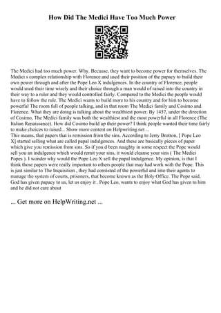 How Did The Medici Have Too Much Power
The Medici had too much power. Why. Because, they want to become power for themselves. The
Medici s complex relationship with Florence and used their position of the papacy to build their
own power through and after the Pope Leo X indulgences. In the country of Florence, people
would used their time wisely and their choice through a man would of raised into the country in
their way to a ruler and they would controlled fairly. Compared to the Medici the people would
have to follow the rule. The Medici wants to build more to his country and for him to become
powerful The room full of people talking, and in that room The Medici family and Cosimo and
Florence. What they are doing is talking about the wealthiest power. By 1457, under the direction
of Cosimo, The Medici family was both the wealthiest and the most powerful in all Florence (The
Italian Renaissance). How did Cosimo build up their power? I think people wanted their time fairly
to make choices to raised... Show more content on Helpwriting.net ...
This means, that papers that is remission from the sins. According to Jerry Brotton, [ Pope Leo
X] started selling what are called papal indulgences. And these are basically pieces of paper
which give you remission from sins. So if you d been naughty in some respect the Pope would
sell you an indulgence which would remit your sins, it would cleanse your sins ( The Medici
Popes ). I wonder why would the Pope Leo X sell the papal indulgence. My opinion, is that I
think those papers were really important to others people that may had work with the Pope. This
is just similar to The Inquisition , they had consisted of the powerful and into their agents to
manage the system of courts, prisoners, that become known as the Holy Office. The Pope said,
God has given papacy to us, let us enjoy it . Pope Leo, wants to enjoy what God has given to him
and he did not care about
... Get more on HelpWriting.net ...
 