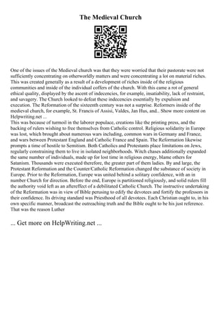 The Medieval Church
One of the issues of the Medieval church was that they were worried that their pastorate were not
sufficiently concentrating on otherworldly matters and were concentrating a lot on material riches.
This was created generally as a result of a development of riches inside of the religious
communities and inside of the individual coffers of the church. With this came a rot of general
ethical quality, displayed by the ascent of indecencies, for example, insatiability, lack of restraint,
and savagery. The Church looked to defeat these indecencies essentially by expulsion and
execution. The Reformation of the sixteenth century was not a surprise. Reformers inside of the
medieval church, for example, St. Francis of Assisi, Valdes, Jan Hus, and... Show more content on
Helpwriting.net ...
This was because of turmoil in the laborer populace, creations like the printing press, and the
backing of rulers wishing to free themselves from Catholic control. Religious solidarity in Europe
was lost, which brought about numerous wars including, common wars in Germany and France,
and wars between Protestant England and Catholic France and Spain. The Reformation likewise
prompts a time of hostile to Semitism. Both Catholics and Protestants place limitations on Jews,
regularly constraining them to live in isolated neighborhoods. Witch chases additionally expanded
the same number of individuals, made up for lost time in religious energy, blame others for
Satanism. Thousands were executed therefore, the greater part of them ladies. By and large, the
Protestant Reformation and the Counter/Catholic Reformation changed the substance of society in
Europe. Prior to the Reformation, Europe was united behind a solitary confidence, with an in
number Church for direction. Before the end, Europe is partitioned religiously, and solid rulers fill
the authority void left as an aftereffect of a debilitated Catholic Church. The instructive undertaking
of the Reformation was in view of Bible perusing to edify the devotees and fortify the professors in
their confidence. Its driving standard was Priesthood of all devotees. Each Christian ought to, in his
own specific manner, broadcast the outreaching truth and the Bible ought to be his just reference.
That was the reason Luther
... Get more on HelpWriting.net ...
 