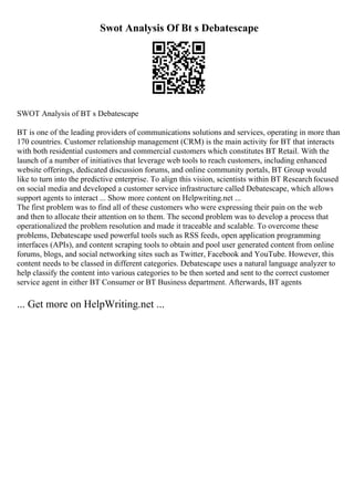 Swot Analysis Of Bt s Debatescape
SWOT Analysis of BT s Debatescape
BT is one of the leading providers of communications solutions and services, operating in more than
170 countries. Customer relationship management (CRM) is the main activity for BT that interacts
with both residential customers and commercial customers which constitutes BT Retail. With the
launch of a number of initiatives that leverage web tools to reach customers, including enhanced
website offerings, dedicated discussion forums, and online community portals, BT Group would
like to turn into the predictive enterprise. To align this vision, scientists within BT Researchfocused
on social media and developed a customer service infrastructure called Debatescape, which allows
support agents to interact ... Show more content on Helpwriting.net ...
The first problem was to find all of these customers who were expressing their pain on the web
and then to allocate their attention on to them. The second problem was to develop a process that
operationalized the problem resolution and made it traceable and scalable. To overcome these
problems, Debatescape used powerful tools such as RSS feeds, open application programming
interfaces (APIs), and content scraping tools to obtain and pool user generated content from online
forums, blogs, and social networking sites such as Twitter, Facebook and YouTube. However, this
content needs to be classed in different categories. Debatescape uses a natural language analyzer to
help classify the content into various categories to be then sorted and sent to the correct customer
service agent in either BT Consumer or BT Business department. Afterwards, BT agents
... Get more on HelpWriting.net ...
 