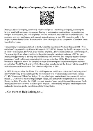 Boeing Airplane Company, Commonly Referred Simply As The
Boeing Airplane Company, commonly referred simply as The Boeing Company, is among the
largest worldwide aerospace companies. Boeing is an American multinational corporation that
designs, manufactures, and sells airplanes, rockets, rotorcraft, and satellites all over the world. The
company also provides leasing and product support services to over 150 countries, and it is the
largest exporter in the United Statesby dollar value. Boeingstock is a component of the Dow Jones
Industrial Average.
The company beginnings date back to 1916, when the industrialist William Boeing (1881 1956)
and aircraft engineer George Conrad Westervelt (1879 1956) founded the Pacific Aero products Co.
in Seattle Washington. However, a few months after the... Show more content on Helpwriting.net ...
The many significant advances of technology that took place during the decade of 1950s gave
Boeing the opportunity to develop and manufacture new products. The company became a major
producer of small turbine engines during this time up to the late 1960s. Those types of engines
became an important part of the company s major effort to expand its products beyond military
aircraft after World War II, and by 1958, Boeing had already started the delivery of the model 707,
which became the Unites States first commercial jetliner to date .
In 1960 Boeing acquired the Vertol Aircraft Corporation, which was restructured and reorganized
into Vertol Boeing division to begin the production of twin rotors military helicopters, such as
CH 47 Chinook and CH 46 Sea Knight. Boeing also began production of its commercial airliner
model 727, which was made with passenger, freight, and convertible freight variations as well.
During the Cold War, after the USSR executed its out of space expeditions orbiting around Earth,
Boeing became also involved in out of space projects. The company designed three stage Saturn
rockers for the nine Apollo expeditions of the Unites States
... Get more on HelpWriting.net ...
 