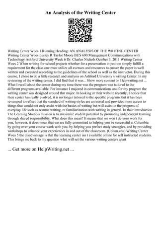 An Analysis of the Writing Center
Writing Center Woes 1 Running Heading: AN ANALYSIS OF THE WRITING CENTER
Writing Center Woes Lesley R Taylor Moore BUS 600 Management Communications with
Technology Ashford University Week 6 Dr. Charles Nichols October 3, 2011 Writing Center
Woes 2 When writing for school projects whether for a presentation to just too simply fulfill a
requirement for the class one must utilize all avenues and resources to ensure the paper is well
written and executed according to the guidelines of the school as well as the instructor. During this
course, I chose to do a little research and analysis on Ashford University s writing Center. In my
reviewing of the writing center, I did find that it was... Show more content on Helpwriting.net ...
What I recall about the center during my time there was the program was tailored to the
different programs available. For instance I majored in communications and for my program the
writing center was designed around that major. In looking at their website recently, I notice that
their center has really evolved, it is no longer tailored to the specific programs but it has been
revamped to reflect that the standard of writing styles are universal and provides more access to
things that would not only assist with the basics of writing but will assist in the progress of
everyday life such as resume writing, re familiarization with writing in general. In their introduction
The Learning Studio s mission is to maximize student potential by promoting independent learning
through shared responsibility. What does this mean? It means that we won t do your work for
you, however, it does mean that we are fully committed to helping you be successful at Columbia
by going over your course work with you, by helping you perfect study strategies, and by providing
workshops to enhance your experiences in and out of the classroom. (Colum.edu) Writing Center
Woes 5 the disadvantage is that the learning center isn t available online for self instructed students.
This brings me back to my question what will set the various writing centers apart
... Get more on HelpWriting.net ...
 