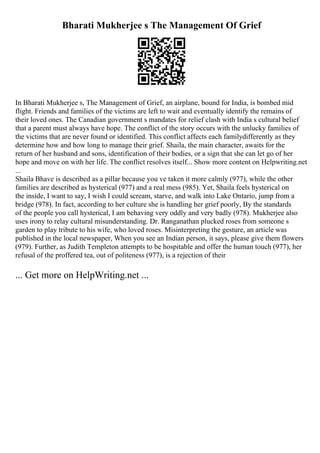 Bharati Mukherjee s The Management Of Grief
In Bharati Mukherjee s, The Management of Grief, an airplane, bound for India, is bombed mid
flight. Friends and families of the victims are left to wait and eventually identify the remains of
their loved ones. The Canadian government s mandates for relief clash with India s cultural belief
that a parent must always have hope. The conflict of the story occurs with the unlucky families of
the victims that are never found or identified. This conflict affects each familydifferently as they
determine how and how long to manage their grief. Shaila, the main character, awaits for the
return of her husband and sons, identification of their bodies, or a sign that she can let go of her
hope and move on with her life. The conflict resolves itself... Show more content on Helpwriting.net
...
Shaila Bhave is described as a pillar because you ve taken it more calmly (977), while the other
families are described as hysterical (977) and a real mess (985). Yet, Shaila feels hysterical on
the inside, I want to say, I wish I could scream, starve, and walk into Lake Ontario, jump from a
bridge (978). In fact, according to her culture she is handling her grief poorly, By the standards
of the people you call hysterical, I am behaving very oddly and very badly (978). Mukherjee also
uses irony to relay cultural misunderstanding. Dr. Ranganathan plucked roses from someone s
garden to play tribute to his wife, who loved roses. Misinterpreting the gesture, an article was
published in the local newspaper, When you see an Indian person, it says, please give them flowers
(979). Further, as Judith Templeton attempts to be hospitable and offer the human touch (977), her
refusal of the proffered tea, out of politeness (977), is a rejection of their
... Get more on HelpWriting.net ...
 