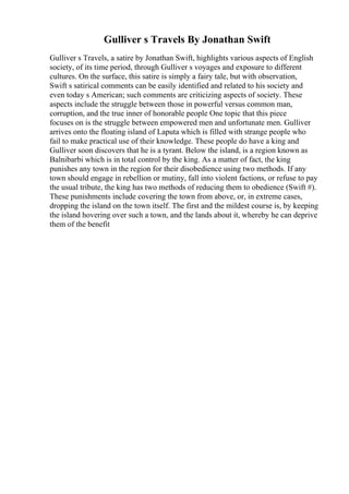 Gulliver s Travels By Jonathan Swift
Gulliver s Travels, a satire by Jonathan Swift, highlights various aspects of English
society, of its time period, through Gulliver s voyages and exposure to different
cultures. On the surface, this satire is simply a fairy tale, but with observation,
Swift s satirical comments can be easily identified and related to his society and
even today s American; such comments are criticizing aspects of society. These
aspects include the struggle between those in powerful versus common man,
corruption, and the true inner of honorable people One topic that this piece
focuses on is the struggle between empowered men and unfortunate men. Gulliver
arrives onto the floating island of Laputa which is filled with strange people who
fail to make practical use of their knowledge. These people do have a king and
Gulliver soon discovers that he is a tyrant. Below the island, is a region known as
Balnibarbi which is in total control by the king. As a matter of fact, the king
punishes any town in the region for their disobedience using two methods. If any
town should engage in rebellion or mutiny, fall into violent factions, or refuse to pay
the usual tribute, the king has two methods of reducing them to obedience (Swift #).
These punishments include covering the town from above, or, in extreme cases,
dropping the island on the town itself. The first and the mildest course is, by keeping
the island hovering over such a town, and the lands about it, whereby he can deprive
them of the benefit
 