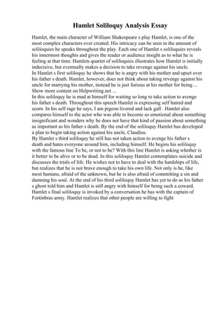 Hamlet Soliloquy Analysis Essay
Hamlet, the main character of William Shakespeare s play Hamlet, is one of the
most complex characters ever created. His intricacy can be seen in the amount of
soliloquies he speaks throughout the play. Each one of Hamlet s soliloquies reveals
his innermost thoughts and gives the reader or audience insight as to what he is
feeling at that time. Hamlets quartet of soliloquies illustrates how Hamlet is initially
indecisive, but eventually makes a decision to take revenge against his uncle.
In Hamlet s first soliloquy he shows that he is angry with his mother and upset over
his father s death. Hamlet, however, does not think about taking revenge against his
uncle for marrying his mother, instead he is just furious at his mother for being ...
Show more content on Helpwriting.net ...
In this soliloquy he is mad at himself for waiting so long to take action to avenge
his father s death. Throughout this speech Hamlet is expressing self hatred and
scorn. In his self rage he says, I am pigeon livered and lack gall . Hamlet also
compares himself to the actor who was able to become so emotional about something
insignificant and wonders why he does not have that kind of passion about something
as important as his father s death. By the end of the soliloquy Hamlet has developed
a plan to begin taking action against his uncle, Claudius.
By Hamlet s third soliloquy he still has not taken action to avenge his father s
death and hates everyone around him, including himself. He begins his soliloquy
with the famous line To be, or not to be? With this line Hamlet is asking whether is
it better to be alive or to be dead. In this soliloquy Hamlet contemplates suicide and
discusses the trials of life. He wishes not to have to deal with the hardships of life,
but realizes that he is not brave enough to take his own life. Not only is he, like
most humans, afraid of the unknown, but he is also afraid of committing a sin and
damning his soul. At the end of his third soliloquy Hamlet has yet to do as his father
s ghost told him and Hamlet is still angry with himself for being such a coward.
Hamlet s final soliloquy is invoked by a conversation he has with the captain of
Fortinbras army. Hamlet realizes that other people are willing to fight
 