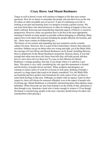 Crazy Horse And Mount Rushmore
Tragic as well as heroic events will continue to happen in life that raise certain
questions. How do we honor or remember the people who put their lives on the risk
for others or other incredible acts of service? A part of continuing on in life is
looking at our past and learning from it to progress towards a greater society. We
can learn from those who showed bravery or other by looking at tragedy to have our
hearts softened. Knowing and remembering important aspects of history is crucial to
progression. However, many can question how to do this in the most appropriate
meaning to benefit as many people as possible without damaging or offending. Many
aspects have to be taken into account including the people affected, the location, and
the... Show more content on Helpwriting.net ...
The history of our country and expanding into new territories can be a touchy
subject for many. However, this is a part of the United State s history that cannot be
rewritten. Debates can go on about what was wrong and right, yet in the Black Hills,
the carvings of Crazy Horse and Mount Rushmore can be found. Including Downes,
there is skepticism on the Mount Rushmore monument. Downes shares, It was bad
enough that white men drove the Sioux from hills they still hold sacred; did they
have to carve faces all over them too? It s easy to feel affection for Mount
Rushmore s strange grandeur, but only if you forget where it is and how it got
there. This point is very valid, considering the very spot this monument is located
and the history of people driven out there. When sculptors and designers are
wanting to create a piece of work for everyone to look upon, thinking of people s
ancestry is a huge aspect that needs to be deeply considered. Yes, the Black Hills
are beautiful and have perfect rock formations for such a piece of art, yet there is
some harsh feelings in that area. Although, no matter what an agency wants to show
respect to, there will always be someone offended, even in the aspect of people who
lived long ago. Mount Rushmore is a beautiful, mesmerizing piece that captures many
beholders. When fireworks are shot from behind it on the fourth of July, patriotism is
shot through every American s heart who is lucky enough to witness it. Even though
the beauty is mesmerizing, people in the area s ancestry should always be taken into
consideration when placing a
 