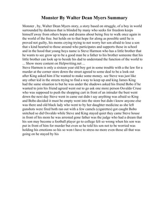 Monster By Walter Dean Myers Summary
Monster , by, Walter Dean Myers story, a story based on struggle, of a boy in world
surrounded by darkness that is blinded by many who seeks for freedom keeps
himself away from others hopes and dreams about being free to walk once again in
the world of the free. but holds on to that hope for along as possible until he is
proved not guilty, his moms crying trying to not worry her son afraid to lose a son
that s kind hearted to those around who participates and supports those in school
and in the hood that young boys name is Steve Harmon who has a little brother that
he wants to see grow up to be a good man be a father to his brother someone that his
little brother can look up to beside his dad to understand the function of the world to
... Show more content on Helpwriting.net ...
Steve Harmon is only a sixteen year old boy got in some trouble with a the law for a
murder at the corner store down the street agreed to some deal to be a look out
after King asked him if he wanted to make some money. see Steve was just like
any other kid in the streets trying to find a way to keep up and king James King
had the same situation to but he was under the shadows asked his friend Bobo if he
wanted to join his friend agreed went out to go ask one more person Osvaldo Cruse
who was supposed to push the shopping cart in front of an intruder the bust went
down the next day Steve went in came out didn t say anything was afraid so King
and Bobo decided it must be empty went into the store but didn t know anyone else
was there and old black lady who went to by her daughter medicine as she left
gunshots were fired both ran out with a few camels (cigarettes) got caught Bobo
snitched so did Osvaldo while Steve and King stayed quiet they came Steve house
in front of his mom he was arrested gone father was the judge who had a dream that
his son may become a football player go to college felt so wrong when his son was
put in front of him for murder but even so he told his son not to be worried was
holding his emotions so his so won t have to stress no more even those all that was
going on he stayed by his
 