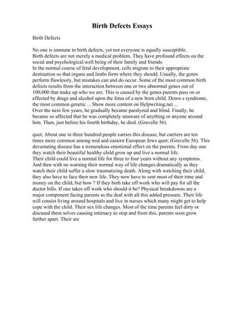 Birth Defects Essays
Birth Defects
No one is immune to birth defects, yet not everyone is equally susceptible.
Birth defects are not merely a medical problem. They have profound effects on the
social and psychological well being of their family and friends.
In the normal course of fetal development, cells migrate to their appropriate
destination so that organs and limbs form where they should. Usually, the genes
perform flawlessly, but mistakes can and do occur. Some of the most common birth
defects results from the interaction between one or two abnormal genes out of
100,000 that make up who we are. This is caused by the genes parents pass on or
effected by drugs and alcohol upon the fetus of a new born child. Down s syndrome,
the most common genetic ... Show more content on Helpwriting.net ...
Over the next few years, he gradually became paralyzed and blind. Finally, he
became so affected that he was completely unaware of anything or anyone around
him. Then, just before his fourth birthday, he died. (Gravelle 56).
quot; About one in three hundred people carries this disease, but carriers are ten
times more common among mid and eastern European Jews quot; (Gravelle 56). This
devastating disease has a tremendous emotional effect on the parents. From day one
they watch their beautiful healthy child grow up and live a normal life.
Their child could live a normal life for three to four years without any symptoms.
And then with no warning their normal way of life changes dramatically as they
watch their child suffer a slow traumatizing death. Along with watching their child,
they also have to face their new life. They now have to sent most of their time and
money on the child, but how ? If they both take off work who will pay for all the
doctor bills. If one takes off work who should it be? Physical breakdowns are a
major component facing parents as the deal with all this added pressure. Their life
will consist living around hospitals and live in nurses which many might get to help
cope with the child. Their sex life changes. Most of the time parents feel dirty or
diseased them selves causing intimacy to stop and from this, parents soon grow
farther apart. Their are
 