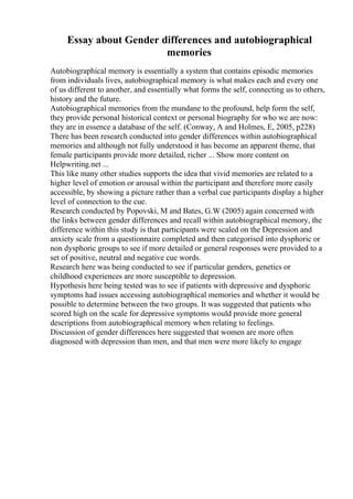 Essay about Gender differences and autobiographical
memories
Autobiographical memory is essentially a system that contains episodic memories
from individuals lives, autobiographical memory is what makes each and every one
of us different to another, and essentially what forms the self, connecting us to others,
history and the future.
Autobiographical memories from the mundane to the profound, help form the self,
they provide personal historical context or personal biography for who we are now:
they are in essence a database of the self. (Conway, A and Holmes, E, 2005, p228)
There has been research conducted into gender differences within autobiographical
memories and although not fully understood it has become an apparent theme, that
female participants provide more detailed, richer ... Show more content on
Helpwriting.net ...
This like many other studies supports the idea that vivid memories are related to a
higher level of emotion or arousal within the participant and therefore more easily
accessible, by showing a picture rather than a verbal cue participants display a higher
level of connection to the cue.
Research conducted by Popovski, M and Bates, G.W (2005) again concerned with
the links between gender differences and recall within autobiographical memory, the
difference within this study is that participants were scaled on the Depression and
anxiety scale from a questionnaire completed and then categorised into dysphoric or
non dysphoric groups to see if more detailed or general responses were provided to a
set of positive, neutral and negative cue words.
Research here was being conducted to see if particular genders, genetics or
childhood experiences are more susceptible to depression.
Hypothesis here being tested was to see if patients with depressive and dysphoric
symptoms had issues accessing autobiographical memories and whether it would be
possible to determine between the two groups. It was suggested that patients who
scored high on the scale for depressive symptoms would provide more general
descriptions from autobiographical memory when relating to feelings.
Discussion of gender differences here suggested that women are more often
diagnosed with depression than men, and that men were more likely to engage
 